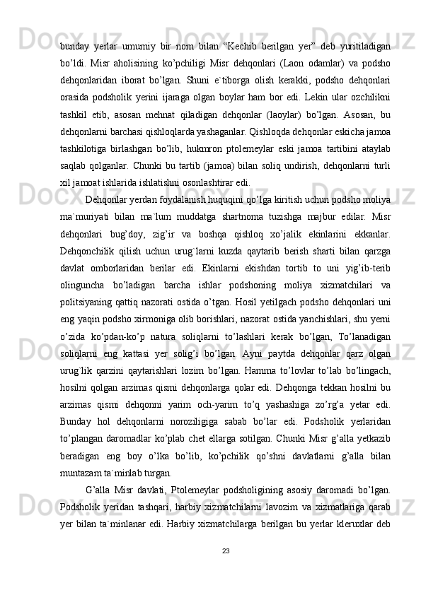 bunday   yerlar   umumiy   bir   nom   bilan   “Kechib   berilgan   yer”   deb   yuritiladigan
bo’ldi.   Misr   aholisining   ko’pchiligi   Misr   dehqonlari   (Laon   odamlar)   va   podsho
dehqonlaridan   iborat   bo’lgan.   Shuni   e`tiborga   olish   kerakki,   podsho   dehqonlari
orasida   podsholik   yerini   ijaraga   olgan   boylar   ham   bor   edi.   Lekin   ular   ozchilikni
tashkil   etib,   asosan   mehnat   qiladigan   dehqonlar   (laoylar)   bo’lgan.   Asosan,   bu
dehqonlarni barchasi qishloqlarda yashaganlar. Qishloqda dehqonlar eskicha jamoa
tashkilotiga   birlashgan   bo’lib,   hukmron   ptolemeylar   eski   jamoa   tartibini   ataylab
saqlab   qolganlar.   Chunki   bu   tartib   (jamoa)   bilan   soliq   undirish,   dehqonlarni   turli
xil jamoat ishlarida ishlatishni osonlashtirar edi. 
Dehqonlar yerdan foydalanish huquqini qo’lga kiritish uchun podsho moliya
ma`muriyati   bilan   ma`lum   muddatga   shartnoma   tuzishga   majbur   edilar.   Misr
dehqonlari   bug’doy,   zig’ir   va   boshqa   qishloq   xo’jalik   ekinlarini   ekkanlar.
Dehqonchilik   qilish   uchun   urug`larni   kuzda   qaytarib   berish   sharti   bilan   qarzga
davlat   omborlaridan   berilar   edi.   Ekinlarni   ekishdan   tortib   to   uni   yig’ib-terib
olinguncha   bo’ladigan   barcha   ishlar   podshoning   moliya   xizmatchilari   va
politsiyaning  qattiq  nazorati   ostida  o’tgan.  Hosil  yetilgach   podsho  dehqonlari   uni
eng yaqin podsho xirmoniga olib borishlari, nazorat ostida yanchishlari, shu yerni
o’zida   ko’pdan-ko’p   natura   soliqlarni   to’lashlari   kerak   bo’lgan,   To’lanadigan
soliqlarni   eng   kattasi   yer   solig’i   bo’lgan.   Ayni   paytda   dehqonlar   qarz   olgan
urug`lik   qarzini   qaytarishlari   lozim   bo’lgan.   Hamma   to’lovlar   to’lab   bo’lingach,
hosilni   qolgan   arzimas   qismi   dehqonlarga   qolar   edi.   Dehqonga   tekkan   hosilni   bu
arzimas   qismi   dehqonni   yarim   och-yarim   to’q   yashashiga   zo’rg’a   yetar   edi.
Bunday   hol   dehqonlarni   noroziligiga   sabab   bo’lar   edi.   Podsholik   yerlaridan
to’plangan   daromadlar  ko’plab  chet   ellarga  sotilgan.  Chunki   Misr  g’alla  yetkazib
beradigan   eng   boy   o’lka   bo’lib,   ko’pchilik   qo’shni   davlatlarni   g’alla   bilan
muntazam ta`minlab turgan. 
G’alla   Misr   davlati,   Ptolemeylar   podsholigining   asosiy   daromadi   bo’lgan.
Podsholik   yeridan   tashqari,   harbiy   xizmatchilarni   lavozim   va   xizmatlariga   qarab
yer   bilan   ta`minlanar   edi.   Harbiy   xizmatchilarga   berilgan   bu   yerlar   kleruxlar   deb
23 