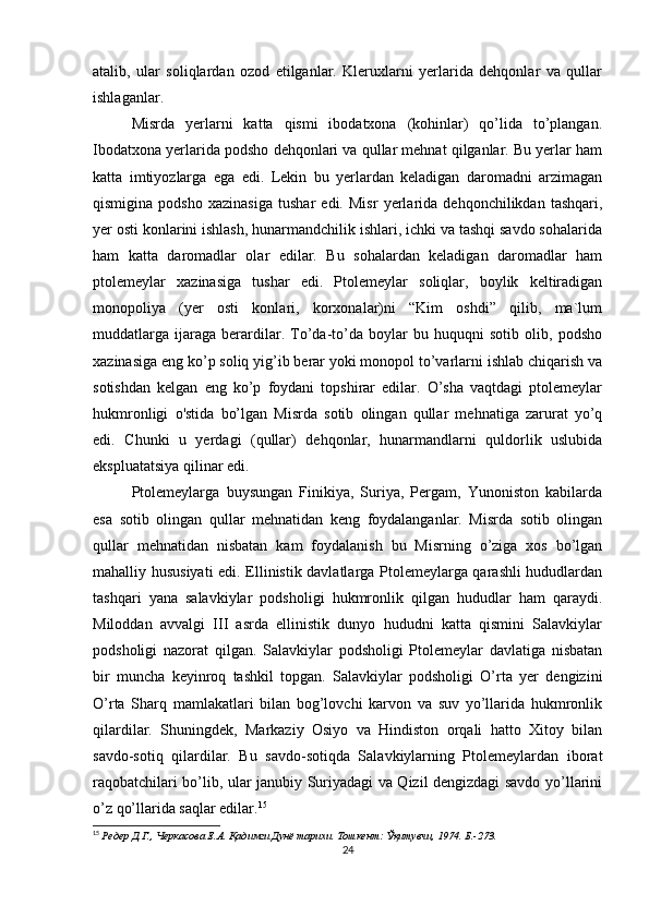 atalib,   ular   soliqlardan   ozod   etilganlar.   Kleruxlarni   yerlarida   dehqonlar   va   qullar
ishlaganlar. 
Misrda   yerlarni   katta   qismi   ibodatxona   (kohinlar)   qo’lida   to’plangan.
Ibodatxona yerlarida podsho dehqonlari va qullar mehnat qilganlar. Bu yerlar ham
katta   imtiyozlarga   ega   edi.   Lekin   bu   yerlardan   keladigan   daromadni   arzimagan
qismigina   podsho   xazinasiga   tushar   edi.   Misr   yerlarida   dehqonchilikdan   tashqari,
yer osti konlarini ishlash, hunarmandchilik ishlari, ichki va tashqi savdo sohalarida
ham   katta   daromadlar   olar   edilar.   Bu   sohalardan   keladigan   daromadlar   ham
ptolemeylar   xazinasiga   tushar   edi.   Ptolemeylar   soliqlar,   boylik   keltiradigan
monopoliya   (yer   osti   konlari,   korxonalar)ni   “Kim   oshdi”   qilib,   ma`lum
muddatlarga   ijaraga   berardilar.   To’da-to’da   boylar   bu   huquqni   sotib   olib,   podsho
xazinasiga eng ko’p soliq yig’ib berar yoki monopol to’varlarni ishlab chiqarish va
sotishdan   kelgan   eng   ko’p   foydani   topshirar   edilar.   O’sha   vaqtdagi   ptolemeylar
hukmronligi   o'stida   bo’lgan   Misrda   sotib   olingan   qullar   mehnatiga   zarurat   yo’q
edi.   Chunki   u   yerdagi   (qullar)   dehqonlar,   hunarmandlarni   quldorlik   uslubida
ekspluatatsiya qilinar edi. 
Ptolemeylarga   buysungan   Finikiya,   Suriya,   Pergam,   Yunoniston   kabilarda
esa   sotib   olingan   qullar   mehnatidan   keng   foydalanganlar.   Misrda   sotib   olingan
qullar   mehnatidan   nisbatan   kam   foydalanish   bu   Misrning   o’ziga   xos   bo’lgan
mahalliy hususiyati  edi. Ellinistik davlatlarga Ptolemeylarga qarashli hududlardan
tashqari   yana   salavkiylar   podsholigi   hukmronlik   qilgan   hududlar   ham   qaraydi.
Miloddan   avvalgi   III   asrda   ellinistik   dunyo   hududni   katta   qismini   Salavkiylar
podsholigi   nazorat   qilgan.   Salavkiylar   podsholigi   Ptolemeylar   davlatiga   nisbatan
bir   muncha   keyinroq   tashkil   topgan.   Salavkiylar   podsholigi   O’rta   yer   dengizini
O’rta   Sharq   mamlakatlari   bilan   bog’lovchi   karvon   va   suv   yo’llarida   hukmronlik
qilardilar.   Shuningdek,   Markaziy   Osiyo   va   Hindiston   orqali   hatto   Xitoy   bilan
savdo-sotiq   qilardilar.   Bu   savdo-sotiqda   Salavkiylarning   Ptolemeylardan   iborat
raqobatchilari bo’lib, ular janubiy Suriyadagi va Qizil dengizdagi savdo yo’llarini
o’z qo’llarida saqlar edilar. 15
15
  Редер Д.Г., Черкасова Е.А. Қадимги Дунё тарихи. Тошкент: Ўқитувчи, 1974. Б.-273.
24 