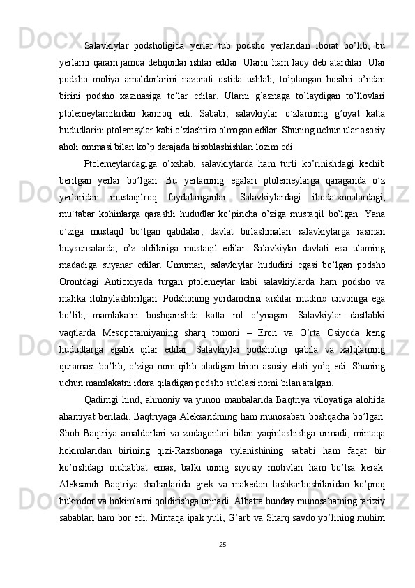 Salavkiylar   podsholigida   yerlar   tub   podsho   yerlaridan   iborat   bo’lib,   bu
yerlarni  qaram  jamoa dehqonlar  ishlar  edilar. Ularni  ham  laoy deb atardilar. Ular
podsho   moliya   amaldorlarini   nazorati   ostida   ushlab,   to’plangan   hosilni   o’ndan
birini   podsho   xazinasiga   to’lar   edilar.   Ularni   g’aznaga   to’laydigan   to’llovlari
ptolemeylarnikidan   kamroq   edi.   Sababi,   salavkiylar   o’zlarining   g’oyat   katta
hududlarini ptolemeylar kabi o’zlashtira olmagan edilar. Shuning uchun ular asosiy
aholi ommasi bilan ko’p darajada hisoblashishlari lozim edi. 
Ptolemeylardagiga   o’xshab,   salavkiylarda   ham   turli   ko’rinishdagi   kechib
berilgan   yerlar   bo’lgan.   Bu   yerlarning   egalari   ptolemeylarga   qaraganda   o’z
yerlaridan   mustaqilroq   foydalanganlar.   Salavkiylardagi   ibodatxonalardagi,
mu`tabar   kohinlarga   qarashli   hududlar   ko’pincha   o’ziga   mustaqil   bo’lgan.   Yana
o’ziga   mustaqil   bo’lgan   qabilalar,   davlat   birlashmalari   salavkiylarga   rasman
buysunsalarda,   o’z   oldilariga   mustaqil   edilar.   Salavkiylar   davlati   esa   ularning
madadiga   suyanar   edilar.   Umuman,   salavkiylar   hududini   egasi   bo’lgan   podsho
Orontdagi   Antioxiyada   turgan   ptolemeylar   kabi   salavkiylarda   ham   podsho   va
malika   ilohiylashtirilgan.   Podshoning   yordamchisi   «ishlar   mudiri»   unvoniga   ega
bo’lib,   mamlakatni   boshqarishda   katta   rol   o’ynagan.   Salavkiylar   dastlabki
vaqtlarda   Mesopotamiyaning   sharq   tomoni   –   Eron   va   O’rta   Osiyoda   keng
hududlarga   egalik   qilar   edilar.   Salavkiylar   podsholigi   qabila   va   xalqlarning
quramasi   bo’lib,   o’ziga   nom   qilib   oladigan   biron   asosiy   elati   yo’q   edi.   Shuning
uchun mamlakatni idora qiladigan podsho sulolasi nomi bilan atalgan. 
Qadimgi   hind,   ahmoniy   va   yunon   manbalarida   Baqtriya   viloyatiga   alohida
ahamiyat beriladi. Baqtriyaga Aleksandrning ham munosabati  boshqacha bo’lgan.
Shoh   Baqtriya   amaldorlari   va   zodagonlari   bilan   yaqinlashishga   urinadi,   mintaqa
hokimlaridan   birining   qizi-Raxshonaga   uylanishining   sababi   ham   faqat   bir
ko’rishdagi   muhabbat   emas,   balki   uning   siyosiy   motivlari   ham   bo’lsa   kerak.
Aleksandr   Baqtriya   shaharlarida   grek   va   makedon   lashkarboshilaridan   ko’proq
hukmdor va hokimlarni qoldirishga urinadi. Albatta bunday munosabatning tarixiy
sabablari ham bor edi. Mintaqa ipak yuli, G’arb va Sharq savdo yo’lining muhim
25 