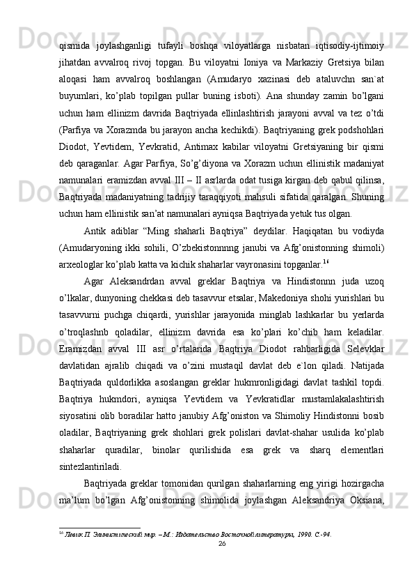 qismida   joylashganligi   tufayli   boshqa   viloyatlarga   nisbatan   iqtisodiy-ijtimoiy
jihatdan   avvalroq   rivoj   topgan.   Bu   viloyatni   Ioniya   va   Markaziy   Gretsiya   bilan
aloqasi   ham   avvalroq   boshlangan   (Amudaryo   xazinasi   deb   ataluvchn   san`at
buyumlari,   ko’plab   topilgan   pullar   buning   isboti).   Ana   shunday   zamin   bo’lgani
uchun   ham   ellinizm   davrida   Baqtriyada   ellinlashtirish   jarayoni   avval   va   tez   o’tdi
(Parfiya va Xorazmda bu jarayon ancha kechikdi). Baqtriyaning grek podshohlari
Diodot,   Yevtidem,   Yevkratid,   Antimax   kabilar   viloyatni   Gretsiyaning   bir   qismi
deb qaraganlar. Agar Parfiya, So’g’diyona va Xorazm uchun ellinistik madaniyat
namunalari eramizdan avval III – II asrlarda odat tusiga kirgan deb qabul qilinsa,
Baqtriyada   madaniyatning   tadrijiy   taraqqiyoti   mahsuli   sifatida   qaralgan.   Shuning
uchun ham ellinistik san’at namunalari ayniqsa Baqtriyada yetuk tus olgan. 
Antik   adiblar   “Ming   shaharli   Baqtriya”   deydilar.   Haqiqatan   bu   vodiyda
(Amudaryoning   ikki   sohili,   O’zbekistonnnng   janubi   va   Afg’onistonning   shimoli)
arxeologlar ko’plab katta va kichik shaharlar vayronasini topganlar. 16
Agar   Aleksandrdan   avval   greklar   Baqtriya   va   Hindistonnn   juda   uzoq
o’lkalar, dunyoning chekkasi deb tasavvur etsalar, Makedoniya shohi yurishlari bu
tasavvurni   puchga   chiqardi,   yurishlar   jarayonida   minglab   lashkarlar   bu   yerlarda
o’troqlashnb   qoladilar,   ellinizm   davrida   esa   ko’plari   ko’chib   ham   keladilar.
Eramizdan   avval   III   asr   o’rtalarida   Baqtriya   Diodot   rahbarligida   Selevklar
davlatidan   ajralib   chiqadi   va   o’zini   mustaqil   davlat   deb   e`lon   qiladi.   Natijada
Baqtriyada   quldorlikka   asoslangan   greklar   hukmronligidagi   davlat   tashkil   topdi.
Baqtriya   hukmdori,   ayniqsa   Yevtidem   va   Yevkratidlar   mustamlakalashtirish
siyosatini  olib boradilar hatto janubiy Afg’oniston va Shimoliy Hindistonni bosib
oladilar,   Baqtriyaning   grek   shohlari   grek   polislari   davlat-shahar   usulida   ko’plab
shaharlar   quradilar,   binolar   qurilishida   esa   grek   va   sharq   elementlari
sintezlantiriladi. 
Baqtriyada   greklar   tomonidan   qurilgan   shaharlarning   eng   yirigi   hozirgacha
ma’lum   bo’lgan   Afg’onistonning   shimolida   joylashgan   Aleksandriya   Oksiana,
16
  Левик П. Элинистический мир. – М.: Издательство Восточной литературы, 1990. C.-94 . 
26 