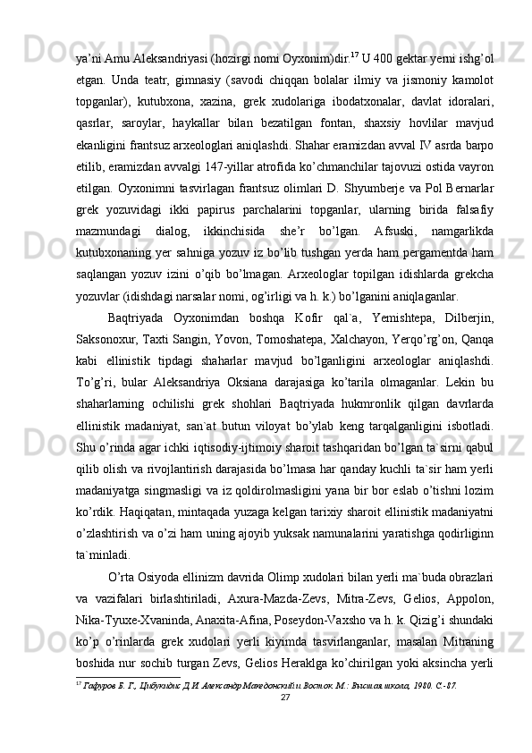 ya’ni Amu Aleksandriyasi (hozirgi nomi Oyxonim)dir. 17
 U 400 gektar yerni ishg’ol
etgan.   Unda   teatr,   gimnasiy   (savodi   chiqqan   bolalar   ilmiy   va   jismoniy   kamolot
topganlar),   kutubxona,   xazina,   grek   xudolariga   ibodatxonalar,   davlat   idoralari,
qasrlar,   saroylar,   haykallar   bilan   bezatilgan   fontan,   shaxsiy   hovlilar   mavjud
ekanligini frantsuz arxeologlari aniqlashdi. Shahar eramizdan avval IV asrda barpo
etilib, eramizdan avvalgi 147-yillar atrofida ko’chmanchilar tajovuzi ostida vayron
etilgan.  Oyxonimni   tasvirlagan   frantsuz   olimlari   D.  Shyumberje  va   Pol   Bernarlar
grek   yozuvidagi   ikki   papirus   parchalarini   topganlar,   ularning   birida   falsafiy
mazmundagi   dialog,   ikkinchisida   she’r   bo’lgan.   Afsuski,   namgarlikda
kutubxonaning  yer   sahniga  yozuv  iz   bo’lib  tushgan   yerda  ham   pergamentda   ham
saqlangan   yozuv   izini   o’qib   bo’lmagan.   Arxeologlar   topilgan   idishlarda   grekcha
yozuvlar (idishdagi narsalar nomi, og’irligi va h. k.) bo’lganini aniqlaganlar. 
Baqtriyada   Oyxonimdan   boshqa   Kofir   qal`a,   Yemishtepa,   Dilberjin,
Saksonoxur, Taxti Sangin, Yovon, Tomoshatepa, Xalchayon, Yerqo’rg’on, Qanqa
kabi   ellinistik   tipdagi   shaharlar   mavjud   bo’lganligini   arxeologlar   aniqlashdi.
To’g’ri,   bular   Aleksandriya   Oksiana   darajasiga   ko’tarila   olmaganlar.   Lekin   bu
shaharlarning   ochilishi   grek   shohlari   Baqtriyada   hukmronlik   qilgan   davrlarda
ellinistik   madaniyat,   san`at   butun   viloyat   bo’ylab   keng   tarqalganligini   isbotladi.
Shu o’rinda agar ichki iqtisodiy-ijtimoiy sharoit tashqaridan bo’lgan ta`sirni qabul
qilib olish va rivojlantirish darajasida bo’lmasa har qanday kuchli ta`sir ham yerli
madaniyatga singmasligi va iz qoldirolmasligini  yana bir bor eslab o’tishni lozim
ko’rdik. Haqiqatan, mintaqada yuzaga kelgan tarixiy sharoit ellinistik madaniyatni
o’zlashtirish va o’zi ham uning ajoyib yuksak namunalarini yaratishga qodirliginn
ta`minladi. 
O’rta Osiyoda ellinizm davrida Olimp xudolari bilan yerli ma`buda obrazlari
va   vazifalari   birlashtiriladi,   Axura-Mazda-Zevs,   Mitra-Zevs,   Gelios,   Appolon,
Nika-Tyuxe-Xvaninda, Anaxita-Afina, Poseydon-Vaxsho va h. k. Qizig’i shundaki
ko’p   o’rinlarda   grek   xudolari   yerli   kiyimda   tasvirlanganlar,   masalan   Mitraning
boshida nur sochib turgan Zevs, Gelios Heraklga ko’chirilgan yoki aksincha yerli
17
  Гафуров Б. Г., Цибукидис Д.И. Александр Македонский и Восток. М.: Высшая школа, 1980. C.-87.  
27 