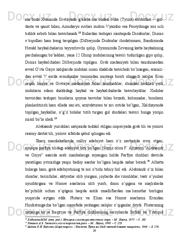 ma`buda   Xvaninda   Gretsiyada   g’alaba   ma`budasi   Nika   (Tyuxe)   atributlari   –   gul-
dasta va qanot bilan, Amudaryo suvlari xudosi  Vyaxsho esa Poseydonga  xos uch
tishlik  asbob   bilan   tasvirlanadi. 18
  Bulardan   tashqari   mintaqada   Dioskurlar,   Dionis
e`tiqodlari   ham   keng   tarqalgan   (Dilberjinda   Diokurlar   ibodatxonasi,   Bandixonda
Herakl haykalchalarini tayyorlovchi qolip, Oyxonimda Zevsning katta haykalining
parchalangan bo’laklari, yana 12 Olimp xudolarining tasviri tushirilgan gips qolip,
Dionis   haykalchalari   Dilberjinda   topilgan.   Grek   madaniyati   bilan   tanishmasdan
avval O’rta Osiyo xalqlarida xudolari inson shaklida tasvirlash bo’lmagan, eramiz-
dan   avval   V   asrda   eronshoxlar   tomonidan   mintaqa   bosib   olingach   xalqlar   Eron
orqali   Ioniya   va   Gretsiya   madaniyati   bilan   tanishadilar,   shundan   boshlab   yerli
xudolarni   odam   shaklidagi   haykal   va   haykalchalarda   tasvirlaydilar.   Xudolar
tasviridan   tashqari   binolarni   quyma   tasvirlar   bilan   bezash,   kolonnalar,   binolarni
planlashtirish ham ellada san`ati, arxitekturasi  ta`siri ostida bo’lgan, Xalchayonda
topilgan_haykallar,   o’g’il   bolalar   tutib   turgan   gul   shodalari   tasviri   bunga   yorqin
misol bo’la oladi. 19
 
Aleksandr yurishlari natijasida tashkil etilgan imperiyada grek tili va yozuvi
rasmiy davlat tili, yozuvi sifatida qabul qilingan edi. 
Sharq   mamlakatlarida   milliy   adabiyot   ham   o’z   navbatida   rivoj   etgan,
ayniqsa parfiya tilidagi adabiyot boy bo’lgan. Nemis olimi F. Altxaym “Aleksandr
va   Osiyo”   asarida   arab   manbalariga   suyangan   holda   Parfiya   shohlari   davrida
yaratilgan   yetmishga   yaqin   badiiy   asarlar   bo’lgani   haqida   xabar   beradi. 20
  Albatta
bularga ham, grek adabiyotining ta`siri o’tishi tabiiy hol edi. Aleksandr o’zi bilan
shoirlar,   tarixchilar,   aktyorlar   olib   yurgani,   joylarda   she`rxonliklar,   teatr   o’yinlari
uyushtirgani   va   Homer   asarlarini   olib   yurib,   doim   o’qigani   va   majlislarda
ko’pchilik   uchun   o’qitgani   haqida   antik   mualliflardan   ma`lumotlar   borligini
yuqorida   aytgan   edik.   Plutarx   va   Elian   esa   Homer   asarlarini   Erondan
Hindistongacha   bo’lgan  masofada   yashagan   xalqlar   o’qiganlar   deydi.  Plutarxning
xabariga   ko’ra   Baqtriya   va   Parfiya   shohlarining   saroylarida   Sofokl   va   Yevripid
18
  Кобылина М.М. (отв. ред.). История и культура античного мира. – М.: Наука, 1977. – C. 135.  
19
  Ранович А.Б. Элинизм и его историческая роль. – М.: Наука, 1999. – C.123.   
20
  Авдиев В.И. Қадимги Шарқ тарихи. –Тошкент:Ўрта ва Олий мактаб давлат нашриёти, 1964. – Б. 276.   
28 