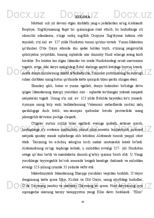 XULOSA
Muttasil   uch   yil   davom   etgan   shiddatli   jang-u   jadallardan   so'ng   Aleksandr
Baqtriya,   Sug'diyonaning   faqat   bir   qisminigina   itoat   ettirib,   bu   hududlarga   o'z
ishonchli   odamlarini,   o'ziga   sodiq   sug'dlik   Oropiyni   Sug'diyona   hokimi   etib
tayinlab, o'zi mil. av. 327 yilda Hindiston tomon qo'shin tortadi. Yunon-Makedon
qo'shinlari   O'rta   Osiyo   erlarida   shu   qadar   holdan   toyib,   o'zining   jangovorlik
qobiliyatini   yo'qotdiki,   buning   oqibatida   ular   shimoliy   Hind   erlariga   arang   kirib
bordilar. Bu holatni  tan olgan Iskandar  tez orada Hindistondagi  urush mavsumini
tugatib, ortga, ikki daryo oralig'idagi Bobil shahriga qaytib ketishga buyruq beradi.
Antik dunyo olimlarining yakdil ta'kidlashicha, Yunonlar podshosining bu buyrug'i
ruhan cho'kkan uning butun qo'shinida katta qoniqish bilan qarshi olingan ekan. 
Shunday   qilib,   butun   er   yuzini   egallab,   dunyo   hukmdori   bo'lishga   da'vo
qilgan Iskandarning sharqiy yurishlari oxir - oqibatda ko'zlangan yuksak maqsadi
natijalarsiz   tugadi.   Uning   o'zi   mil.   av.   323   yilda   Bobilda   hayotdan   ko'z   yumadi.
Ayniqsa   uning   ko'p   sonli   lashkarlarining   Vatanimiz   sarhadlarida   mislsiz   xalq
qarshiligiga   duch   kelib,   son-sanoqsiz   qurbonlar   berishi   pirovardida   uning
jahongirlik da'vosini puchga chiqardi. 
O'zgalar   yurtini   zo'rlik   bilan   egallash   evaziga   qudratli   saltanat   qurish,
boshqalarga   o'z   irodasini   majburlash   yoxud   zulm-asoratni   kuchaytirish   pirovard
natijada   qanday   xunuk   oqibatlarga   olib   kelishini   Aleksandr   timsoli   yaqqol   isbot
etadi.   Tarixning   bu   achchiq   sabog'ini   hech   mahal   unutmaslik   kerak   bo'ladi.
Aleksandrning   so’ngi   taqdiriga   kelsak,   u   miloddan   avvalgi   327-   yili   Hindiston
ustiga   qo’shin   tortdi   va   mamlakatni   shimoli-g’arbiy   qismini   bosib   oldi.   U   Yangi
yurishlarga   tayyorgarlik   ko’rish   asnosida   bezgak   kasaliga   chalinadi   va   miloddan
avvalgi 323-yilning iyunida 33 yoshida vafot etdi. 
Makedoniyalik   Iskandarning   Sharqqa   yurishlari   vaqtidan   boshlab,   O’rtayer
dengizining   katta   qismi   Misr,   Kichik   va   Old   Osiyo,   uning   atrofidagi   hududlar,
O’rta Osiyoning janubiy va markaziy Osiyoning bir qismi, Hind daryosining quyi
oqimigacha   ularning   tarixiy   taraqqiyotini   yangi   Ellin   davri   boshlandi.   “Ellin”
30 