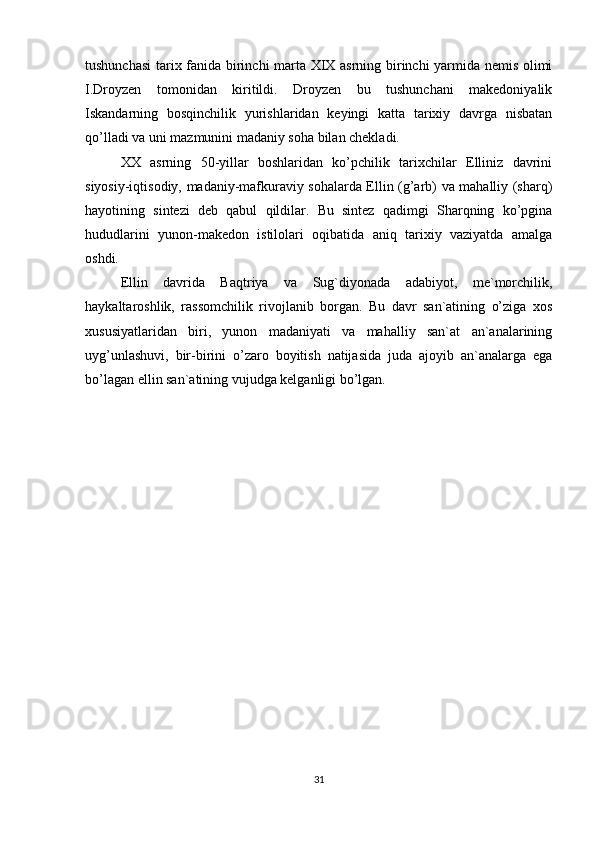 tushunchasi  tarix fanida birinchi marta XIX asrning birinchi yarmida nemis olimi
I.Droyzen   tomonidan   kiritildi.   Droyzen   bu   tushunchani   makedoniyalik
Iskandarning   bosqinchilik   yurishlaridan   keyingi   katta   tarixiy   davrga   nisbatan
qo’lladi va uni mazmunini madaniy soha bilan chekladi. 
XX   asrning   50-yillar   boshlaridan   ko’pchilik   tarixchilar   Elliniz   davrini
siyosiy-iqtisodiy, madaniy-mafkuraviy sohalarda Ellin (g’arb) va mahalliy (sharq)
hayotining   sintezi   deb   qabul   qildilar.   Bu   sintez   qadimgi   Sharqning   ko’pgina
hududlarini   yunon-makedon   istilolari   oqibatida   aniq   tarixiy   vaziyatda   amalga
oshdi. 
Ellin   davrida   Baqtriya   va   Sug`diyonada   adabiyot,   me`morchilik,
haykaltaroshlik,   rassomchilik   rivojlanib   borgan.   Bu   davr   san`atining   o’ziga   xos
xususiyatlaridan   biri,   yunon   madaniyati   va   mahalliy   san`at   an`analarining
uyg’unlashuvi,   bir-birini   o’zaro   boyitish   natijasida   juda   ajoyib   an`analarga   ega
bo’lagan ellin san`atining vujudga kelganligi bo’lgan.
31 