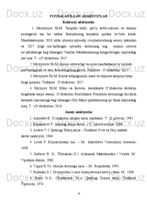 FOYDALANILGAN ADABIYOTLAR
Rahbariy adabiyotlar
  1.   Mirziyo y ev   Sh.M.   Tanqidiy   taxlil,   qat’iy   tartib-intizom   va   shaxsiy
javobgarlik   har   bir   rahbar   faoliyatining   kundalik   qoidasi   bo’lishi   kerak.
Mamlakatimizni   2016   yilda   ijtimoiy-iqtisodiy   rivojlantirishning   asosiy   yakunlari
va   2017   yilga   mo’ljallangan   iqtisodiy   dasturning   eng     muhim   ustuvor
yo’nalishlariga   bag’ishlangan   Vazirlar   Mahkamasining   kengaytirilgan   majlisidagi
ma’ruza. T.: «O’zbekiston» 2017.
2. Mirziyoyev Sh.M. Qonun ustuvorligi va inson manfaatlarini ta’minlash 
yurt taraqqiyoti va xalq farovonligining garovi. Toshkent.: O’zbekiston. 2017.
3. Mirzyoyev Sh.M. Buyuk kelajagimizni mard va olijanob xalqimiz bilan 
birga quramiz. Toshkent.: O’zbekiston. 2017.
4.   Mirziyov   Sh.M.   Erkin   va   farovon,   demokratik   O’zbekiston   davlatini
birgalikda barpo etamiz. O’zbekiston Reslublikasi  Prezidenti lavozimiga kirishish
tantanali marosimiga bag’ishlangan Oliy Majlis palatalarining qo’shma majlisidagi
nutq. T.: «O’zbekiston» 2016.
Asosiy adabiyotlar
1. Axmedov.B. O`zbekiston xalqlari tarixi manbalari. T.: O`qituvchi. 1991.
2.  Boynazarov F . Qadimgi dunyo tarixi. – T.: Iqtisod-moliya. 2006. 
3. Avdiev V.I. Qadimgi SHarq tarixi. –Toshkent:O’rta va Oliy maktab 
davlat nashriyoti, 1964.
4.   Levik   P.   Elinisticheskiy   mir.   –   M.:   Izdatelstvo   Vostochnoy   literature,
1990.
5.   Gafurov   B.   G.,   TSibukidis   D.I.   Aleksandr   Makedonskiy   i   Vostok.   M.:
Vqsshaya shkola, 1980.
6. Vipper R.Yu. Istoriya drevnego mira. – M.: Respublika, 1993.
7.  Rudenko S. I.  Drevneyshie v mire xudojestvenne kovre i tkani. M.: 1968.
8.   Reder   D.G.,   CHerkasova   Ye.A.   Qadimgi   Dunyo   tarixi.   Toshkent:
Ў qituvchi, 1974.
32 