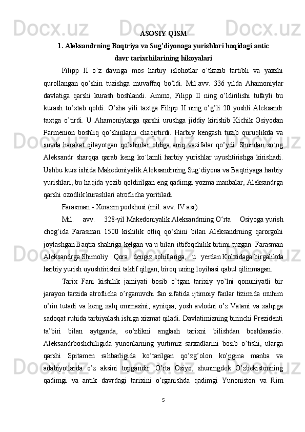 ASOSIY QISM
1. Aleksandrning Baqtriya va Sug’diyonaga yurishlari haqidagi antic
davr tarixchilarining hikoyalari
Filipp   II   o’z   davriga   mos   harbiy   islohotlar   o’tkazib   tartibli   va   yaхshi
qurollangan   qo’shin   tuzishga   muvaffaq   bo’ldi.   Mil.avv.   336   yilda   Ahamoniylar
davlatiga   qarshi   kurash   boshlandi.   Ammo,   Filipp   II   ning   o’ldirilishi   tufayli   bu
kurash   to’хtab   qoldi.   O’sha   yili   taхtga   Filipp   II   ning   o’g’li   20   yoshli   Aleksandr
taхtga   o’tirdi.   U   Ahamoniylarga   qarshi   urushga   jiddiy   kirishib   Kichik   Osiyodan
Parmenion   boshliq   qo’shinlarni   chaqirtirdi.   Harbiy   kengash   tuzib   quruqlikda   va
suvda   harakat   qilayotgan   qo’shinlar   oldiga   aniq   vazifalar   qo’ydi.   Shundan   so`ng
Aleksandr   sharqqa   qarab   keng   ko`lamli   harbiy   yurishlar   uyushtirishga   kirishadi.
Ushbu kurs ishida Makedoniyalik Aleksandrning Sug`diyona va Baqtriyaga harbiy
yurishlari, bu haqida yozib qoldirilgan eng qadimgi yozma manbalar, Aleksandrga
qarshi ozodlik kurashlari atroflicha yoritiladi.
Farasman   -   Xorazm   podshosi ( mil. avv. IV asr ).
Mil.   avv.   328-yil   Makedoniyalik   Aleksandrning   O rta   Osiyogaʻ   yurish
chog ida   Farasman   1500   kishilik   otliq   qo shini   bilan   Aleksandrning   qarorgohi	
ʻ ʻ
joylashgan   Baqtra   shahriga kelgan va u bilan ittifoqchilik bitimi tuzgan. Farasman
Aleksandrga   Shimoliy   Qora   dengiz   sohillariga,   u   yerdan   Kolxidaga   birgalikda
harbiy yurish uyushtirishni taklif qilgan, biroq uning loyihasi qabul qilinmagan.
Tarix   Fani   kishilik   jamiyati   bosib   o’tgan   tarixiy   yo’lni   qonuniyatli   bir
jarayon  tarzida  atroflicha o’rganuvchi  fan  sifatida ijtimoiy fanlar  tizimida  muhim
o’rin  tutadi   va  keng   xalq   ommasini,   ayniqsa,   yosh   avlodni   o’z   Vatani   va   xalqiga
sadoqat ruhida tarbiyalash ishiga xizmat qiladi. Davlatimizning birinchi Prezidenti
ta’biri   bilan   aytganda,   «o’zlikni   anglash   tarixni   bilishdan   boshlanadi».
Aleksandrboshchiligida   yunonlarning   yurtimiz   sarxadlarini   bosib   o’tishi,   ularga
qarshi   Spitamen   rahbarligida   ko’tarilgan   qo’zg’olon   ko’pgina   manba   va
adabiyotlarda   o’z   aksini   topgandir.   O’rta   Osiyo,   shuningdek   O’zbekistonning
qadimgi   va   antik   davrdagi   tarixini   o’rganishda   qadimgi   Yunoniston   va   Rim
5 