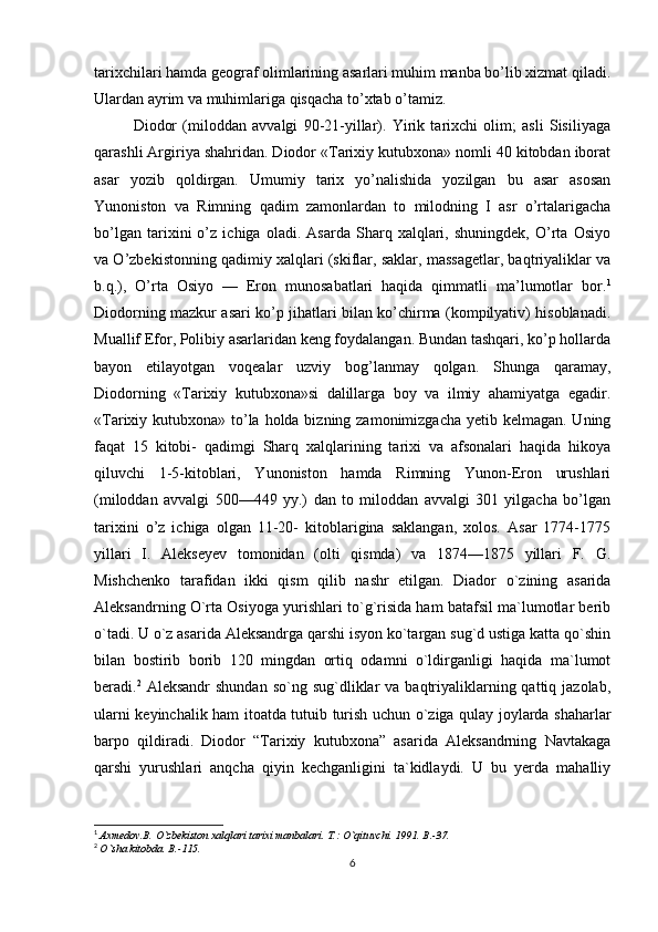 tarixchilari hamda geograf olimlarining asarlari muhim manba bo’lib xizmat qiladi.
Ulardan ayrim va muhimlariga qisqacha to’xtab o’tamiz. 
Diodor   (miloddan   avvalgi   90-21-yillar).   Yirik   tarixchi   olim;   asli   Sisiliyaga
qarashli Argiriya shahridan. Diodor «Tarixiy kutubxona» nomli 40 kitobdan iborat
asar   yozib   qoldirgan.   Umumiy   tarix   yo’nalishida   yozilgan   bu   asar   asosan
Yunoniston   va   Rimning   qadim   zamonlardan   to   milodning   I   asr   o’rtalarigacha
bo’lgan   tarixini   o’z   ichiga   oladi.   Asarda   Sharq   xalqlari,   shuningdek,   O’rta   Osiyo
va O’zbekistonning qadimiy xalqlari (skiflar, saklar, massagetlar, baqtriyaliklar va
b.q.),   O’rta   Osiyo   —   Eron   munosabatlari   haqida   qimmatli   ma’lumotlar   bor. 1
Diodorning mazkur asari ko’p jihatlari bilan ko’chirma (kompilyativ) hisoblanadi.
Muallif Efor, Polibiy asarlaridan keng foydalangan. Bundan tashqari, ko’p hollarda
bayon   etilayotgan   voqealar   uzviy   bog’lanmay   qolgan.   Shunga   qaramay,
Diodorning   «Tarixiy   kutubxona»si   dalillarga   boy   va   ilmiy   ahamiyatga   egadir.
«Tarixiy kutubxona» to’la holda bizning zamonimizgacha yetib kelmagan. Uning
faqat   15   kitobi-   qadimgi   Sharq   xalqlarining   tarixi   va   afsonalari   haqida   hikoya
qiluvchi   1-5-kitoblari,   Yunoniston   hamda   Rimning   Yunon-Eron   urushlari
(miloddan   avvalgi   500—449   yy.)   dan   to   miloddan   avvalgi   301   yilgacha   bo’lgan
tarixini   o’z   ichiga   olgan   11-20-   kitoblarigina   saklangan,   xolos.   Asar   1774-1775
yillari   I.   Alekseyev   tomonidan   (olti   qismda)   va   1874—1875   yillari   F.   G.
Mishchenko   tarafidan   ikki   qism   qilib   nashr   etilgan.   Diador   o`zining   asarida
Aleksandrning O`rta Osiyoga yurishlari to`g`risida ham batafsil ma`lumotlar berib
o`tadi. U o`z asarida Aleksandrga qarshi isyon ko`targan sug`d ustiga katta qo`shin
bilan   bostirib   borib   120   mingdan   ortiq   odamni   o`ldirganligi   haqida   ma`lumot
beradi. 2
  Aleksandr  shundan  so`ng  sug`dliklar  va  baqtriyaliklarning qattiq  jazolab,
ularni keyinchalik ham itoatda tutuib turish uchun o`ziga qulay joylarda shaharlar
barpo   qildiradi.   Diodor   “Tarixiy   kutubxona”   asarida   Aleksandrning   Navtakaga
qarshi   yurushlari   anqcha   qiyin   kechganligini   ta`kidlaydi.   U   bu   yerda   mahalliy
1
  Axmedov.B. O`zbekiston xalqlari tarixi manbalari.  T.: O`qituvchi. 1991. B.-37.
2
  O`sha kitobda.  B .-115.
6 