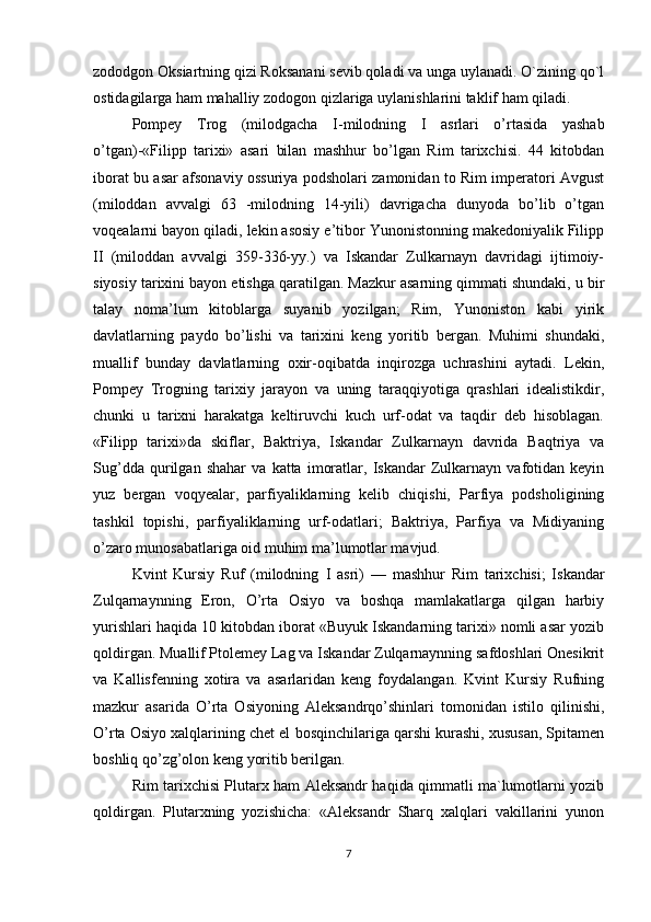 zododgon Oksiartning qizi Roksanani sevib qoladi va unga uylanadi. O`zining qo`l
ostidagilarga ham mahalliy zodogon qizlariga uylanishlarini taklif ham qiladi. 
Pompey   Trog   (milodgacha   I- milodning   I   asrlari   o’rtasida   yashab
o’tgan)-«Filipp   tarixi»   asari   bilan   mashhur   bo’lgan   Rim   tarixchisi.   44   kitobdan
iborat bu asar afsonaviy ossuriya podsholari zamonidan to Rim imperatori Avgust
(miloddan   avvalgi   63   -milodning   14-yili)   davrigacha   dunyoda   bo’lib   o’tgan
voqealarni bayon qiladi, lekin asosiy e’tibor Yunonistonning makedoniyalik Filipp
II   (miloddan   avvalgi   359-336-yy.)   va   Iskandar   Zulkarnayn   davridagi   ijtimoiy-
siyosiy tarixini bayon etishga qaratilgan. Mazkur asarning qimmati shundaki, u bir
talay   noma’lum   kitoblarga   suyanib   yozilgan;   Rim,   Yunoniston   kabi   yirik
davlatlarning   paydo   bo’lishi   va   tarixini   keng   yoritib   bergan.   Muhimi   shundaki,
muallif   bunday   davlatlarning   oxir-oqibatda   inqirozga   uchrashini   aytadi.   Lekin,
Pompey   Trogning   tarixiy   jarayon   va   uning   taraqqiyotiga   qrashlari   idealistikdir,
chunki   u   tarixni   harakatga   keltiruvchi   kuch   urf-odat   va   taqdir   deb   hisoblagan.
«Filipp   tarixi»da   skiflar,   Baktriya,   Iskandar   Zulkarnayn   davrida   Baqtriya   va
Sug’dda   qurilgan   shahar   va   katta   imoratlar,   Iskandar   Zulkarnayn   vafotidan   keyin
yuz   bergan   voqyealar,   parfiyaliklarning   kelib   chiqishi,   Parfiya   podsholigining
tashkil   topishi,   parfiyaliklarning   urf-odatlari;   Baktriya,   Parfiya   va   Midiyaning
o’zaro munosabatlariga oid muhim ma’lumotlar mavjud. 
Kvint   Kursiy   Ruf   (milodning   I   asri)   —   mashhur   Rim   tarixchisi;   Iskandar
Zulqarnaynning   Eron,   O’rta   Osiyo   va   boshqa   mamlakatlarga   qilgan   harbiy
yurishlari haqida 10 kitobdan iborat «Buyuk Iskandarning tarixi» nomli asar yozib
qoldirgan. Muallif Ptolemey Lag va Iskandar Zulqarnaynning safdoshlari Onesikrit
va   Kallisfenning   xotira   va   asarlaridan   keng   foydalangan.   Kvint   Kursiy   Rufning
mazkur   asarida   O’rta   Osiyoning   Aleksandrqo’shinlari   tomonidan   istilo   qilinishi,
O’rta Osiyo xalqlarining chet el bosqinchilariga qarshi kurashi, xususan, Spitamen
boshliq qo’zg’olon keng yoritib berilgan. 
Rim tarixchisi Plutarx ham Aleksandr haqida qimmatli ma`lumotlarni yozib
qoldirgan.   Plutarxning   yozishicha:   «Aleksandr   Sharq   xalqlari   vakillarini   yunon
7 
