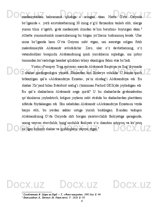madaniyatidan   bahramand   qilishga...»   uringan   ekan.   Hatto   O‘rta   Osiyoda
bo‘lganida   «...yerli   aristokratlarning   30   ming   o‘g‘il   farzandini   tanlab   olib,   ularga
yunon   tilini   o‘rgatib,   grеk   madaniyati   ilmidan   ta’lim   berishni»   buyurgan   ekan. 3
Albatta   yunonistonlik   muarrixlarning   bu   tutgan   yo‘llarini   tushunmoq   kerak.   Ular
nima   bo‘lganda   ham   O‘rta   Osiyoni   zabt   etgan,   uni   asoratga   solgan   fotih
makedoniaylik   Aleksandr   avlodidirlar.   Zero,   ular   o‘z   davlatlarining,   o‘z
vatandoshlari   bosqinchi   Aleksandrning   qonli   yurishlarini   oqlashga,   uni   ijobiy
tomondan ko‘rsatishga harakat qilishlari tabiiy ekanligini fahm etsa bo‘ladi.
Yustin «Pompеy Trog epitomi» asarida Aleksandr Baqtriya va Sug‘diyonada
7   shahar   qurdirganligini   yozadi.   Shulardan   biri   Sirdaryo   sohilida   17   kunda   qurib
bitkazilgan   qal’a   «Alеksandriya   Esxata»,   ya’ni   olisdag‘i   Aleksandriya   edi.   Bu
shahar Xo‘jand bilan Bеkobod oralig‘i (taxminan Farhod GESi)da joylashgan edi.
Bu   qal’a   shaharlarni   Aleksandr   nеga   qurdi?   U   bu   shaharlarda   grеkmakеdon
qo‘shinlarini   joylashtirib,   kelgusi   joylarni   zabt   etishda   bu   shaharlardan   plastdarm
sifatida foydalangan edi. Shu sababdan Aleksandr  «Alеksandriya Esxata»ni  tеzda
barpo   etib,   bu   yerdan   saklar   ustiga   yurish   boshlagan.   Bundan   tashqari
Aleksandrning   O‘rta   Osiyoda   olib   borgan   yaratuvchilik   faoliyatiga   qaraganda,
uning vayron etuvchilik, buzg‘unchilik faoliyati  o‘n chandon  ortiqroq va ko‘proq
bo‘lgan bеhisob shahar va qishloqlarni vayron etgan. 4
3
  Сулаймонова Ф . Шарқ ва Ғарб. – Т., «Фан» нашриёти. 1992 йил. Б.-94.
4
  Shamsutdinov . R .,  Karimov . Sh .  Vatan   tarixi .  T .: 2010.  B .-59.
8 