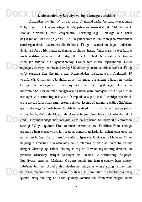 2. Aleksandrning Baqtriya va Sug’diyonaga yurishlari
Eramizdan   avvalgi   IV   asrda,   ya`ni   Aleksandrgacha   bo`lgan   Makedoniya
Bolqon   yarim   orolida   joylashgan   bo`lib,   patriarxal   mamlakat   edi.   Makedoniyalik
shohlar   o`zlarining   kelib   chiqishlarini   Zevsning   o`gli   Heraklga   olib   borib
bog`laganlar. Shoh Filipp (er. av. 382-336 yillar) davrida Makedoniyada quldorlikka
asoslangan   davlat   tuzumi   shakllanib   bitadi.   Filipp   II   uzoqni   ko`zlagan,   tadbirkor
davlat arbobi bo`lib, yunon madaniyatiga chuqur hurmat bilan qarar va o`zi ham u
madaniyatdan   bahramand   edi.   Filipp   II   juda   ko`p   hududlarni   zabt   etdi.   Ammo
erishilgan   zafarlar   bilan   qanoatlanmay,   Eronni   zabt   etishni   rejalashtiradi.   Lekin
niyatiga yetolmay, eramizdan avvalgi 336 yili saroy bazmi vaqtida o`ldiriladi.   Filipp
vafot   etganida   Epir   shohining   qizi   Olimpiadadan   tug`ilgan   o`g`li   Aleksandr   19
yoshda   edi.   Olimpiada   o`ta   shuhatparast,   hammaga   o`z   amrini   o`tkazishni   yaxshi
ko`rgan,   qattiqo`l   ayol   edi.   U   o`z   raqiblarini,   hatto   hali   tug`ilmagan,   lekin   taxtga
merosxo`r   bo`lishi   mumkin   bo`lganlarning   hammasini   sovuqonlik   bilan   yo`q   qilib
tashlaydi.   Aleksandrning tarbiyasini Olimpiada o`z qarindoshi Leonidga topshiradi,
u o`z navbatida Lisimax ismli grekni yollaydi. Leonid Aleksandrni qattiqo`llik bilan,
qiyinchiliklarga   bardosh   beruvchi   etib   tarbiyalaydi.   Filipp   o`g`li   tarbiyasiga   jiddiy
e`tibor   berib,   shahzoda   13   yoshida   ekanida   buyuk   olim,   faylasuf   Aristotelni   taklif
etadi. Olim shahzodaga shoh saroyida 3-4 yil ta`lim beradi.Shunday qilib, eramizdan
avvalgi   330   yili   qudratli   Eron   saltanati   tor-mor   etiladi.   Endilikda   Eron   shohiga
qaram   bo`lgan   oxirgi   viloyatlar,   greklar,   ayniqsa,   makedonlar   uchun   juda   uzoq   va
noma`lum  bo`lgan sharqi-shimoliy yerlar  qolgan edi. Greklarning Markaziy Osiyo
haqidagi   tushunchasi   o`ta   afsonaviy   bo`lib,   ularning   tushunchasi   bo`yicha   Kaspiy
dengizi   Okeanga   qo`shiladi,   Hindiqush   tog`lari   Kavkaz   tog`larining   davomi,   bu
yerlarda   afsonaviy   xalqlar   yashaydi   va   hokazo.   Aleksandrning   Baqtriya,
Sug`diyona,   umuman   Markaziy   Osiyoga   yurishining   ham   g`oyaviy,   ham   siyosiy
sabablari   bor   edi.   Avvalo   shimoli-sharqiy   viloyatlar   eroniylarning   rasmiy   dini
bo`lmish   zardushtiylikning   vatani,   beshigi   edi,   eroniylar   tushunchasicha   xalq
qudrati,   xalq   ruhining   siri   o`sha   qadimiy   vatanda   edi.   Eron   zabt   etilgani   bilan
9 