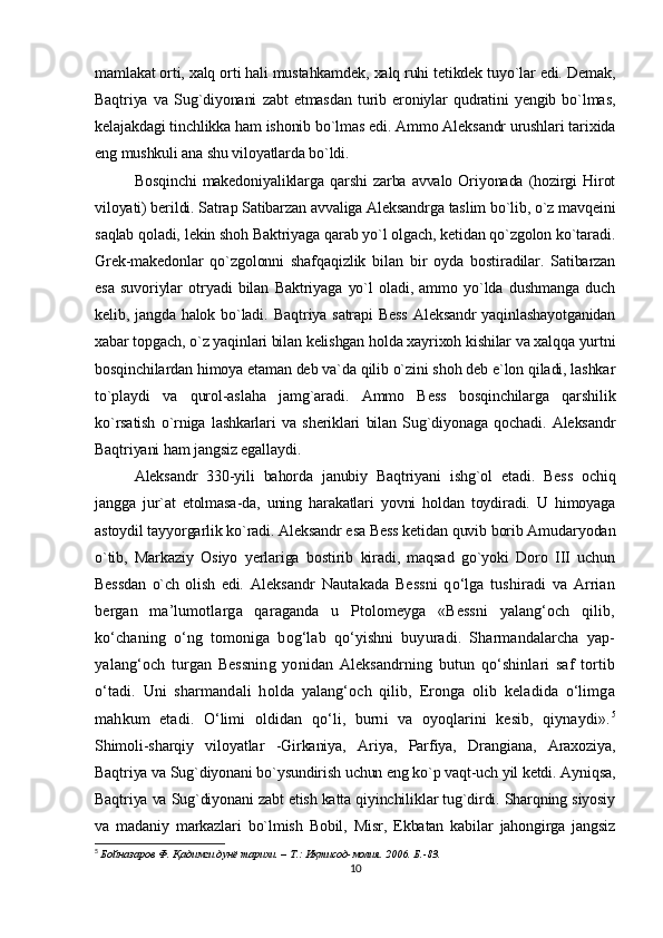 mamlakat orti, xalq orti hali mustahkamdek, xalq ruhi tetikdek tuyo`lar edi. Demak,
Baqtriya   va   Sug`diyonani   zabt   etmasdan   turib   eroniylar   qudratini   yengib   bo`lmas,
kelajakdagi tinchlikka ham ishonib bo`lmas edi. Ammo Aleksandr urushlari tarixida
eng mushkuli ana shu viloyatlarda bo`ldi.
Bosqinchi   makedoniyaliklarga  qarshi   zarba  avvalo  Oriyonada  (hozirgi  Hirot
viloyati) berildi. Satrap Satibarzan avvaliga Aleksandrga taslim bo`lib, o`z mavqeini
saqlab qoladi, lekin shoh Baktriyaga qarab yo`l olgach, ketidan qo`zgolon ko`taradi.
Grek-makedonlar   qo`zgolonni   shafqaqizlik   bilan   bir   oyda   bostiradilar.   Satibarzan
esa   suvoriylar   otryadi   bilan   Baktriyaga   yo`l   oladi,   ammo   yo`lda   dushmanga   duch
kelib, jangda halok bo`ladi.   Baqtriya satrapi  Bess  Aleksandr  yaqinlashayotganidan
xabar topgach, o`z yaqinlari bilan kelishgan holda xayrixoh kishilar va xalqqa yurtni
bosqinchilardan himoya etaman deb va`da qilib o`zini shoh deb e`lon qiladi, lashkar
to`playdi   va   qurol-aslaha   jamg`aradi.   Ammo   Bess   bosqinchilarga   qarshilik
ko`rsatish   o`rniga   lashkarlari   va   sheriklari   bilan   Sug`diyonaga   qochadi.   Aleksandr
Baqtriyani ham jangsiz egallaydi.
Aleksandr   330-yili   bahorda   janubiy   Baqtriyani   ishg`ol   etadi.   Bess   ochiq
jangga   jur`at   etolmasa-da,   uning   harakatlari   yovni   holdan   toydiradi.   U   himoyaga
astoydil tayyorgarlik ko`radi. Aleksandr esa Bess ketidan quvib borib Amudaryodan
o`tib,   Markaziy   Osiyo   yerlariga   bostirib   kiradi,   maqsad   go`yoki   Doro   III   uchun
Bessdan   o`ch   olish   edi.   Aleksandr   Nautakada   Bеssni   qo‘lga   tushiradi   va   Arrian
bergan   ma’lumotlarga   qaraganda   u   Ptolomеyga   «Bеssni   yalang‘och   qilib,
ko‘chaning   o‘ng   tomoniga   bog‘lab   qo‘yishni   buyuradi.   Sharmandalarcha   yap-
yalang‘och   turgan   Bеssning   yonidan   Aleksandrning   butun   qo‘shinlari   saf   tortib
o‘tadi.   Uni   sharmandali   holda   yalang‘och   qilib,   Eronga   olib   kеladida   o‘limga
mahkum   etadi.   O‘limi   oldidan   qo‘li,   burni   va   oyoqlarini   kеsib,   qiynaydi». 5
Shimoli-sharqiy   viloyatlar   -Girkaniya,   Ariya,   Parfiya,   Drangiana,   Araxoziya,
Baqtriya va Sug`diyonani bo`ysundirish uchun eng ko`p vaqt-uch yil ketdi. Ayniqsa,
Baqtriya va Sug`diyonani zabt etish katta qiyinchiliklar tug`dirdi. Sharqning siyosiy
va   madaniy   markazlari   bo`lmish   Bobil,   Misr,   Ekbatan   kabilar   jahongirga   jangsiz
5
  Бойназаров Ф . Қадимги дунё тарихи. – T.: Иқтисод-молия. 2006. Б.-83.
10 