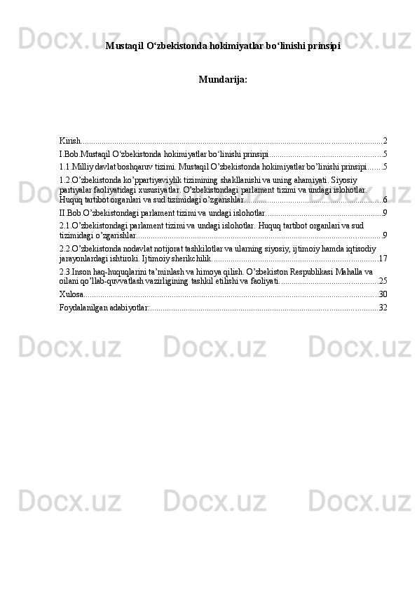 Mustaqil O zbekistonda hokimiyatlar bo linishi prinsipiʻ ʻ
Mundarija:
Kirish ............................................................................................................................................... 2
I.Bob.Mustaqil O zbekistonda hokimiyatlar bo linishi prinsipi	
ʻ ʻ ...................................................... 5
1.1.Milliy davlat boshqaruv tizimi. Mustaqil O’zbekistonda hokimiyatlar bo’linishi prinsipi. ...... 5
1.2.O’zbekistonda ko’ppartiyaviylik tizimining shakllanishi va uning ahamiyati. Siyosiy 
partiyalar faoliyatidagi xususiyatlar. O’zbekistondagi parlament tizimi va undagi islohotlar. 
Huquq tartibot organlari va sud tizimidagi o’zgarishlar. ................................................................. 6
II.Bob.O’zbekistondagi parlament tizimi va undagi islohotlar. ....................................................... 9
2.1.O’zbekistondagi parlament tizimi va undagi islohotlar. Huquq tartibot organlari va sud 
tizimidagi o’zgarishlar. .................................................................................................................... 9
2.2.O’zbekistonda nodavlat notijorat tashkilotlar va ularning siyosiy, ijtimoiy hamda iqtisodiy 
jarayonlardagi ishtiroki. Ijtimoiy sherikchilik. .............................................................................. 17
2.3.Inson haq-huquqlarini ta’minlash va himoya qilish. O’zbekiston Respublikasi Mahalla va 
oilani qo’llab-quvvatlash vazirligining tashkil etilishi va faoliyati. .............................................. 25
Xulosa ............................................................................................................................................ 30
Foydalanilgan adabiyotlar: ............................................................................................................ 32 