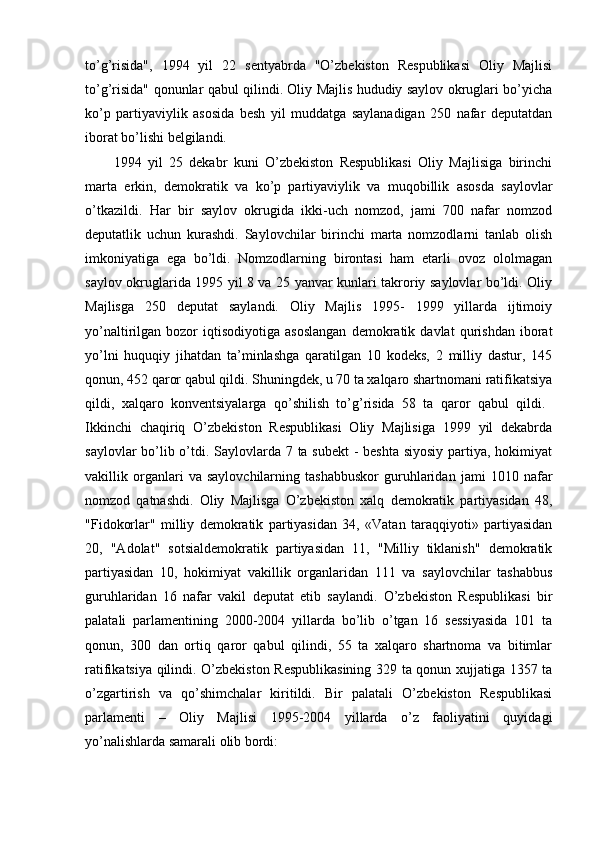 to’g’risida",   1994   yil   22   sentyabrda   "O’zbekiston   Respublikasi   Oliy   Majlisi
to’g’risida" qonunlar qabul qilindi. Oliy Majlis hududiy saylov okruglari bo’yicha
ko’p   partiyaviylik   asosida   besh   yil   muddatga   saylanadigan   250   nafar   deputatdan
iborat bo’lishi belgilandi. 
1994   yil   25   dekabr   kuni   O’zbekiston   Respublikasi   Oliy   Majlisiga   birinchi
marta   erkin,   demokratik   va   ko’p   partiyaviylik   va   muqobillik   asosda   saylovlar
o’tkazildi.   Har   bir   saylov   okrugida   ikki-uch   nomzod,   jami   700   nafar   nomzod
deputatlik   uchun   kurashdi.   Saylovchilar   birinchi   marta   nomzodlarni   tanlab   olish
imkoniyatiga   ega   bo’ldi.   Nomzodlarning   birontasi   ham   etarli   ovoz   ololmagan
saylov okruglarida 1995 yil 8 va 25 yanvar kunlari takroriy saylovlar bo’ldi. Oliy
Majlisga   250   deputat   saylandi.   Oliy   Majlis   1995-   1999   yillarda   ijtimoiy
yo’naltirilgan  bozor   iqtisodiyotiga   asoslangan   demokratik  davlat   qurishdan   iborat
yo’lni   huquqiy   jihatdan   ta’minlashga   qaratilgan   10   kodeks,   2   milliy   dastur,   145
qonun, 452 qaror qabul qildi. Shuningdek, u 70 ta xalqaro shartnomani ratifikatsiya
qildi,   xalqaro   konventsiyalarga   qo’shilish   to’g’risida   58   ta   qaror   qabul   qildi.  
Ikkinchi   chaqiriq   O’zbekiston   Respublikasi   Oliy   Majlisiga   1999   yil   dekabrda
saylovlar  bo’lib o’tdi. Saylovlarda 7 ta subekt  - beshta siyosiy partiya, hokimiyat
vakillik   organlari   va   saylovchilarning   tashabbuskor   guruhlaridan   jami   1010   nafar
nomzod   qatnashdi.   Oliy   Majlisga   O’zbekiston   xalq   demokratik   partiyasidan   48,
"Fidokorlar"   milliy   demokratik   partiyasidan   34,   «Vatan   taraqqiyoti»   partiyasidan
20,   "Adolat"   sotsialdemokratik   partiyasidan   11,   "Milliy   tiklanish"   demokratik
partiyasidan   10,   hokimiyat   vakillik   organlaridan   111   va   saylovchilar   tashabbus
guruhlaridan   16   nafar   vakil   deputat   etib   saylandi.   O’zbekiston   Respublikasi   bir
palatali   parlamentining   2000-2004   yillarda   bo’lib   o’tgan   16   sessiyasida   101   ta
qonun,   300   dan   ortiq   qaror   qabul   qilindi,   55   ta   xalqaro   shartnoma   va   bitimlar
ratifikatsiya qilindi. O’zbekiston Respublikasining 329 ta qonun xujjatiga 1357 ta
o’zgartirish   va   qo’shimchalar   kiritildi.   Bir   palatali   O’zbekiston   Respublikasi
parlamenti   –   Oliy   Majlisi   1995-2004   yillarda   o’z   faoliyatini   quyidagi
yo’nalishlarda samarali olib bordi: