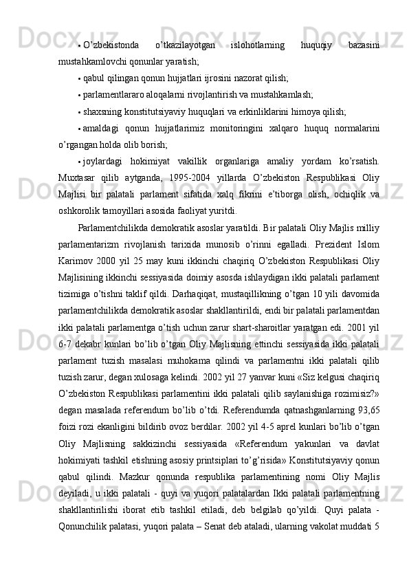  O’zbekistonda   o’tkazilayotgan   islohotlarning   huquqiy   bazasini
mustahkamlovchi qonunlar yaratish; 
 qabul qilingan qonun hujjatlari ijrosini nazorat qilish; 
 parlamentlararo aloqalarni rivojlantirish va mustahkamlash; 
 shaxsning konstitutsiyaviy huquqlari va erkinliklarini himoya qilish; 
 amaldagi   qonun   hujjatlarimiz   monitoringini   xalqaro   huquq   normalarini
o’rgangan holda olib borish; 
 joylardagi   hokimiyat   vakillik   organlariga   amaliy   yordam   ko’rsatish.
Muxtasar   qilib   aytganda,   1995-2004   yillarda   O’zbekiston   Respublikasi   Oliy
Majlisi   bir   palatali   parlament   sifatida   xalq   fikrini   e’tiborga   olish,   ochiqlik   va
oshkorolik tamoyillari asosida faoliyat yuritdi. 
Parlamentchilikda demokratik asoslar yaratildi. Bir palatali Oliy Majlis milliy
parlamentarizm   rivojlanish   tarixida   munosib   o’rinni   egalladi.   Prezident   Islom
Karimov   2000   yil   25   may   kuni   ikkinchi   chaqiriq   O’zbekiston   Respublikasi   Oliy
Majlisining ikkinchi sessiyasida doimiy asosda ishlaydigan ikki palatali parlament
tizimiga o’tishni taklif qildi. Darhaqiqat, mustaqillikning o’tgan 10 yili davomida
parlamentchilikda demokratik asoslar shakllantirildi, endi bir palatali parlamentdan
ikki palatali parlamentga o’tish uchun zarur shart-sharoitlar yaratgan edi. 2001 yil
6-7 dekabr  kunlari  bo’lib o’tgan Oliy Majlisning  ettinchi  sessiyasida  ikki  palatali
parlament   tuzish   masalasi   muhokama   qilindi   va   parlamentni   ikki   palatali   qilib
tuzish zarur, degan xulosaga kelindi. 2002 yil 27 yanvar kuni «Siz kelgusi chaqiriq
O’zbekiston Respublikasi  parlamentini ikki palatali qilib saylanishiga rozimisiz?»
degan   masalada   referendum   bo’lib   o’tdi.   Referendumda   qatnashganlarning   93,65
foizi rozi ekanligini bildirib ovoz berdilar. 2002 yil 4-5 aprel kunlari bo’lib o’tgan
Oliy   Majlisning   sakkizinchi   sessiyasida   «Referendum   yakunlari   va   davlat
hokimiyati tashkil etishning asosiy printsiplari to’g’risida» Konstitutsiyaviy qonun
qabul   qilindi.   Mazkur   qonunda   respublika   parlamentining   nomi   Oliy   Majlis
deyiladi,   u   ikki   palatali   -   quyi   va   yuqori   palatalardan   Ikki   palatali   parlamentning
shakllantirilishi   iborat   etib   tashkil   etiladi,   deb   belgilab   qo’yildi.   Quyi   palata   -
Qonunchilik palatasi, yuqori palata – Senat deb ataladi, ularning vakolat muddati 5 