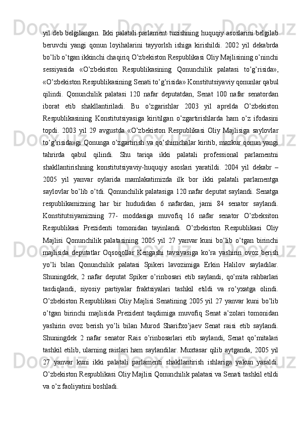 yil deb belgilangan. Ikki palatali parlament tuzishning huquqiy asoslarini belgilab
beruvchi   yangi   qonun   loyihalarini   tayyorlsh   ishiga   kirishildi.   2002   yil   dekabrda
bo’lib o’tgan ikkinchi chaqiriq O’zbekiston Respublikasi Oliy Majlisining o’ninchi
sessiyasida   «O’zbekiston   Respublikasining   Qonunchilik   palatasi   to’g’risida»,
«O’zbekiston Respublikasining Senati to’g’risida» Konstitutsiyaviy qonunlar qabul
qilindi.   Qonunchilik   palatasi   120   nafar   deputatdan,   Senat   100   nafar   senatordan
iborat   etib   shakllantiriladi.   Bu   o’zgarishlar   2003   yil   aprelda   O’zbekiston
Respublikasining   Konstitutsiyasiga   kiritilgan   o’zgartirishlarda   ham   o’z   ifodasini
topdi.   2003   yil   29   avgustda   «O’zbekiston   Respublikasi   Oliy   Majlisiga   saylovlar
to’g’risida»gi Qonunga o’zgartirish va qo’shimchalar kiritib, mazkur qonun yangi
tahrirda   qabul   qilindi.   Shu   tariqa   ikki   palatali   professional   parlamentni
shakllantirishning   konstitutsiyaviy-huquqiy   asoslari   yaratildi.   2004   yil   dekabr   –
2005   yil   yanvar   oylarida   mamlakatimizda   ilk   bor   ikki   palatali   parlamentga
saylovlar bo’lib o’tdi. Qonunchilik palatasiga 120 nafar deputat saylandi. Senatga
respublikamizning   har   bir   hududidan   6   nafardan,   jami   84   senator   saylandi.
Konstitutsiyamizning   77-   moddasiga   muvofiq   16   nafar   senator   O’zbeksiton
Respublikasi   Prezidenti   tomonidan   tayinlandi.   O’zbekiston   Respublikasi   Oliy
Majlisi   Qonunchilik   palatasining   2005   yil   27   yanvar   kuni   bo’lib   o’tgan   birinchi
majlisida   deputatlar   Oqsoqollar   Kengashi   tavsiyasiga   ko’ra   yashirin   ovoz   berish
yo’li   bilan   Qonunchilik   palatasi   Spikeri   lavozimiga   Erkin   Halilov   sayladilar.
Shuningdek,   2   nafar   deputat   Spiker   o’rinbosari   etib   saylandi,   qo’mita   rahbarlari
tasdiqlandi,   siyosiy   partiyalar   fraktsiyalari   tashkil   etildi   va   ro’yxatga   olindi.
O’zbekiston  Respublikasi  Oliy Majlisi  Senatining 2005 yil  27 yanvar  kuni  bo’lib
o’tgan   birinchi   majlisida   Prezident   taqdimiga   muvofiq   Senat   a’zolari   tomonidan
yashirin   ovoz   berish   yo’li   bilan   Murod   Sharifxo’jaev   Senat   raisi   etib   saylandi.
Shuningdek   2   nafar   senator   Rais   o’rinbosarlari   etib   saylandi,   Senat   qo’mitalari
tashkil  etilib, ularning raislari  ham  saylandilar. Muxtasar  qilib aytganda, 2005 yil
27   yanvar   kuni   ikki   palatali   parlamenti   shakllantirish   ishlariga   yakun   yasaldi.
O’zbekiston Respublikasi Oliy Majlisi Qonunchilik palatasi va Senati tashkil etildi
va o’z faoliyatini boshladi.
