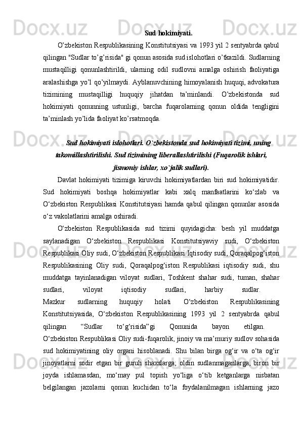 Sud hokimiyati.
O’zbekiston Respublikasining Konstitutsiyasi va 1993 yil 2 sentyabrda qabul
qilingan "Sudlar to’g’risida" gi qonun asosida sud islohotlari o’tkazildi.  Sudlarning
mustaqilligi   qonunlashtirildi,   ularning   odil   sudlovni   amalga   oshirish   faoliyatiga
aralashishga yo’l qo’yilmaydi. Ayblanuvchining himoyalanish huquqi, advokatura
tizimining   mustaqilligi   huquqiy   jihatdan   ta’minlandi.   O’zbekistonda   sud
hokimiyati   qonunning   ustunligi,   barcha   fuqarolarning   qonun   oldida   tengligini
ta’minlash yo’lida faoliyat ko’rsatmoqda. 
Sud hokimiyati islohotlari. O`zb е kistonda sud hokimiyati tizimi, uning
takomillashtirilishi. Sud tizimining lib е rallashtirilishi (Fuqarolik ishlari,
jismoniy ishlar, xo`jalik sudlari).
Davlat   hokimiyati   tizimiga   kiruvchi   hokimiyatlardan   biri   sud   hokimiyatidir.
Sud   hokimiyati   boshqa   hokimiyatlar   kabi   xalq   manfaatlarini   ko‘zlab   va
O‘zbekiston   Respublikasi   Konstitutsiyasi   hamda   qabul   qilingan   qonunlar   asosida
o‘z vakolatlarini amalga oshiradi. 
O‘zbekiston   Respublikasida   sud   tizimi   quyidagicha:   besh   yil   muddatga
saylanadigan   O‘zbekiston   Respublikasi   Konstitutsiyaviy   sudi,   O‘zbekiston
Respublikasi Oliy sudi, O‘zbekiston Respublikasi Iqtisodiy sudi, Qoraqalpog‘iston
Respublikasining   Oliy   sudi,   Qoraqalpog‘iston   Respublikasi   iqtisodiy   sudi,   shu
muddatga   tayinlanadigan   viloyat   sudlari,   Toshkent   shahar   sudi,   tuman,   shahar
sudlari,   viloyat   iqtisodiy   sudlari,   harbiy   sudlar.  
Mazkur   sudlarning   huquqiy   holati   O‘zbekiston   Respublikasining
Konstitutsiyasida,   O‘zbekiston   Respublikasining   1993   yil   2   sentyabrda   qabul
qilingan   “Sudlar   to‘g‘risida”gi   Qonunida   bayon   etilgan.  
O‘zbekiston Respublikasi Oliy sudi-fuqarolik, jinoiy va ma’muriy sudlov sohasida
sud   hokimiyatining   oliy   organi   hisoblanadi.   Shu   bilan   birga   og‘ir   va   o‘ta   og‘ir
jinoyatlarni   sodir   etgan   bir   guruh   shaxslarga;   oldin   sudlanmaganlarga,   biron   bir
joyda   ishlamasdan,   mo‘may   pul   topish   yo‘liga   o‘tib   ketganlarga   nisbatan
belgilangan   jazolarni   qonun   kuchidan   to‘la   foydalanilmagan   ishlarning   jazo 