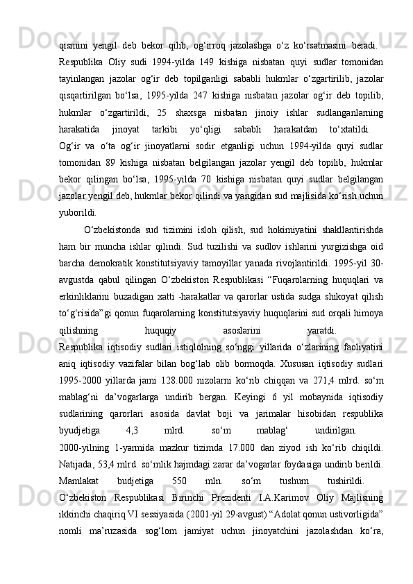 qismini   yengil   deb   bekor   qilib,   og‘irroq   jazolashga   o‘z   ko‘rsatmasini   beradi.  
Respublika   Oliy   sudi   1994-yilda   149   kishiga   nisbatan   quyi   sudlar   tomonidan
tayinlangan   jazolar   og‘ir   deb   topilganligi   sababli   hukmlar   o‘zgartirilib,   jazolar
qisqartirilgan   bo‘lsa,   1995-yilda   247   kishiga   nisbatan   jazolar   og‘ir   deb   topilib,
hukmlar   o‘zgartirildi,   25   shaxsga   nisbatan   jinoiy   ishlar   sudlanganlarning
harakatida   jinoyat   tarkibi   yo‘qligi   sababli   harakatdan   to‘xtatildi.  
Og‘ir   va   o‘ta   og‘ir   jinoyatlarni   sodir   etganligi   uchun   1994-yilda   quyi   sudlar
tomonidan   89   kishiga   nisbatan   belgilangan   jazolar   yengil   deb   topilib,   hukmlar
bekor   qilingan   bo‘lsa,   1995-yilda   70   kishiga   nisbatan   quyi   sudlar   belgilangan
jazolar yengil deb, hukmlar bekor qilindi va yangidan sud majlisida ko‘rish uchun
yuborildi.  
  O‘zbekistonda   sud   tizimini   isloh   qilish,   sud   hokimiyatini   shakllantirishda
ham   bir   muncha   ishlar   qilindi.   Sud   tuzilishi   va   sudlov   ishlarini   yurgizishga   oid
barcha   demokratik   konstitutsiyaviy   tamoyillar   yanada   rivojlantirildi.   1995-yil   30-
avgustda   qabul   qilingan   O‘zbekiston   Respublikasi   “Fuqarolarning   huquqlari   va
erkinliklarini   buzadigan   xatti   -harakatlar   va   qarorlar   ustida   sudga   shikoyat   qilish
to‘g‘risida”gi  qonun fuqarolarning konstitutsiyaviy huquqlarini sud orqali himoya
qilishning   huquqiy   asoslarini   yaratdi.  
Respublika   iqtisodiy   sudlari   istiqlolning   so‘nggi   yillarida   o‘zlarining   faoliyatini
aniq   iqtisodiy   vazifalar   bilan   bog‘lab   olib   bormoqda.   Xususan   iqtisodiy   sudlari
1995-2000   yillarda   jami   128.000   nizolarni   ko‘rib   chiqqan   va   271,4   mlrd.   so‘m
mablag‘ni   da’vogarlarga   undirib   bergan.   Keyingi   6   yil   mobaynida   iqtisodiy
sudlarining   qarorlari   asosida   davlat   boji   va   jarimalar   hisobidan   respublika
byudjetiga   4,3   mlrd.   so‘m   mablag‘   undirilgan.  
2000-yilning   1-yarmida   mazkur   tizimda   17.000   dan   ziyod   ish   ko‘rib   chiqildi.
Natijada, 53,4 mlrd. so‘mlik hajmdagi zarar da’vogarlar foydasiga undirib berildi.
Mamlakat   budjetiga   550   mln.   so‘m   tushum   tushirildi.  
O‘zbekiston   Respublikasi   Birinchi   Prezidenti   I.A.Karimov   Oliy   Majlisning
ikkinchi chaqiriq VI sessiyasida (2001-yil 29-avgust) “Adolat qonun ustivorligida”
nomli   ma’ruzasida   sog‘lom   jamiyat   uchun   jinoyatchini   jazolashdan   ko‘ra, 