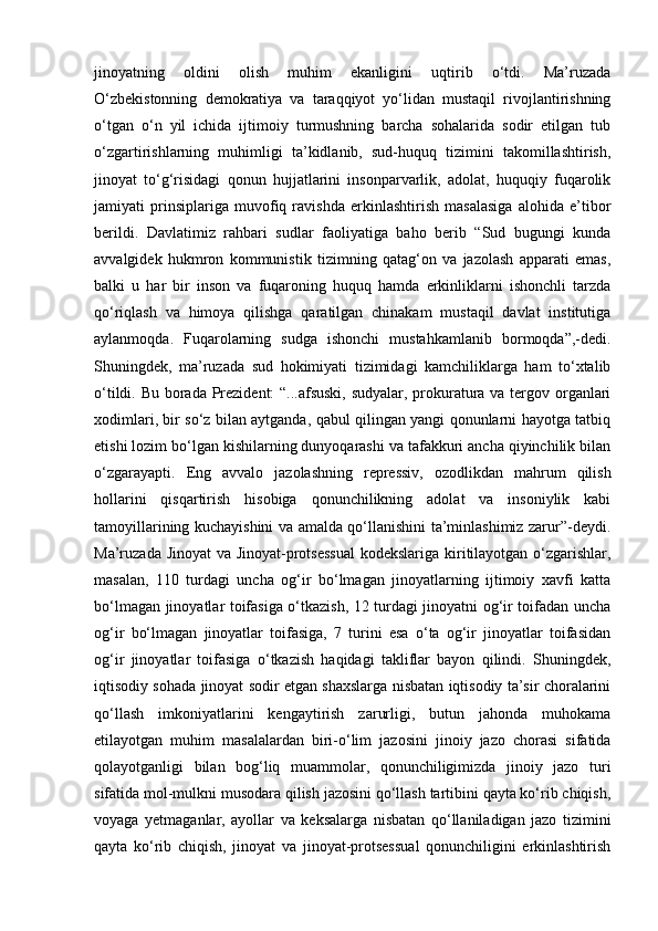 jinoyatning   oldini   olish   muhim   ekanligini   uqtirib   o‘tdi.   Ma’ruzada
O‘zbekistonning   demokratiya   va   taraqqiyot   yo‘lidan   mustaqil   rivojlantirishning
o‘tgan   o‘n   yil   ichida   ijtimoiy   turmushning   barcha   sohalarida   sodir   etilgan   tub
o‘zgartirishlarning   muhimligi   ta’kidlanib,   sud-huquq   tizimini   takomillashtirish,
jinoyat   to‘g‘risidagi   qonun   hujjatlarini   insonparvarlik,   adolat,   huquqiy   fuqarolik
jamiyati   prinsiplariga   muvofiq   ravishda   erkinlashtirish   masalasiga   alohida   e’tibor
berildi.   Davlatimiz   rahbari   sudlar   faoliyatiga   baho   berib   “Sud   bugungi   kunda
avvalgidek   hukmron   kommunistik   tizimning   qatag‘on   va   jazolash   apparati   emas,
balki   u   har   bir   inson   va   fuqaroning   huquq   hamda   erkinliklarni   ishonchli   tarzda
qo‘riqlash   va   himoya   qilishga   qaratilgan   chinakam   mustaqil   davlat   institutiga
aylanmoqda.   Fuqarolarning   sudga   ishonchi   mustahkamlanib   bormoqda”,-dedi.
Shuningdek,   ma’ruzada   sud   hokimiyati   tizimidagi   kamchiliklarga   ham   to‘xtalib
o‘tildi. Bu borada Prezident:  “...afsuski, sudyalar, prokuratura va tergov organlari
xodimlari, bir so‘z bilan aytganda, qabul qilingan yangi qonunlarni hayotga tatbiq
etishi lozim bo‘lgan kishilarning dunyoqarashi va tafakkuri ancha qiyinchilik bilan
o‘zgarayapti.   Eng   avvalo   jazolashning   repressiv,   ozodlikdan   mahrum   qilish
hollarini   qisqartirish   hisobiga   qonunchilikning   adolat   va   insoniylik   kabi
tamoyillarining kuchayishini va amalda qo‘llanishini ta’minlashimiz zarur”-deydi.
Ma’ruzada Jinoyat  va Jinoyat-protsessual  kodekslariga kiritilayotgan o‘zgarishlar,
masalan,   110   turdagi   uncha   og‘ir   bo‘lmagan   jinoyatlarning   ijtimoiy   xavfi   katta
bo‘lmagan jinoyatlar toifasiga o‘tkazish, 12 turdagi jinoyatni og‘ir toifadan uncha
og‘ir   bo‘lmagan   jinoyatlar   toifasiga,   7   turini   esa   o‘ta   og‘ir   jinoyatlar   toifasidan
og‘ir   jinoyatlar   toifasiga   o‘tkazish   haqidagi   takliflar   bayon   qilindi.   Shuningdek,
iqtisodiy sohada jinoyat sodir etgan shaxslarga nisbatan iqtisodiy ta’sir choralarini
qo‘llash   imkoniyatlarini   kengaytirish   zarurligi,   butun   jahonda   muhokama
etilayotgan   muhim   masalalardan   biri-o‘lim   jazosini   jinoiy   jazo   chorasi   sifatida
qolayotganligi   bilan   bog‘liq   muammolar,   qonunchiligimizda   jinoiy   jazo   turi
sifatida mol-mulkni musodara qilish jazosini qo‘llash tartibini qayta ko‘rib chiqish,
voyaga   yetmaganlar,   ayollar   va   keksalarga   nisbatan   qo‘llaniladigan   jazo   tizimini
qayta   ko‘rib   chiqish,   jinoyat   va   jinoyat-protsessual   qonunchiligini   erkinlashtirish 