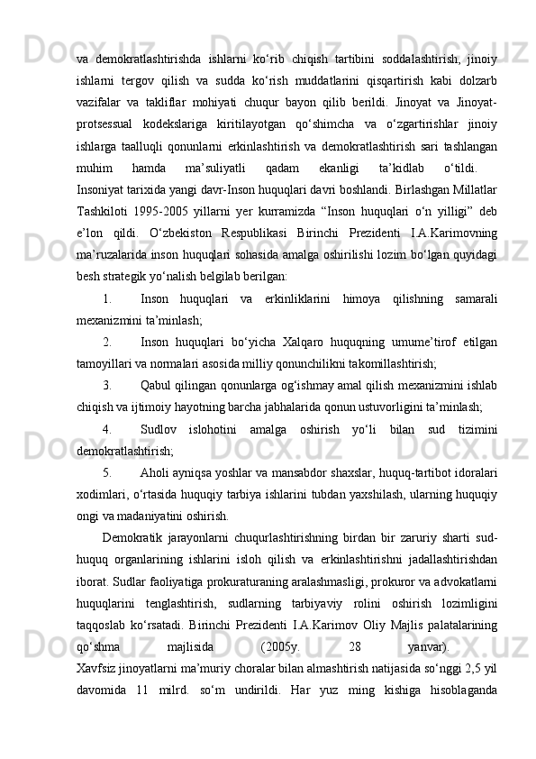 va   demokratlashtirishda   ishlarni   ko‘rib   chiqish   tartibini   soddalashtirish,   jinoiy
ishlarni   tergov   qilish   va   sudda   ko‘rish   muddatlarini   qisqartirish   kabi   dolzarb
vazifalar   va   takliflar   mohiyati   chuqur   bayon   qilib   berildi.   Jinoyat   va   Jinoyat-
protsessual   kodekslariga   kiritilayotgan   qo‘shimcha   va   o‘zgartirishlar   jinoiy
ishlarga   taalluqli   qonunlarni   erkinlashtirish   va   demokratlashtirish   sari   tashlangan
muhim   hamda   ma’suliyatli   qadam   ekanligi   ta’kidlab   o‘tildi.  
Insoniyat tarixida yangi davr-Inson huquqlari davri boshlandi. Birlashgan Millatlar
Tashkiloti   1995-2005   yillarni   yer   kurramizda   “Inson   huquqlari   o‘n   yilligi”   deb
e’lon   qildi.   O‘zbekiston   Respublikasi   Birinchi   Prezidenti   I.A.Karimovning
ma’ruzalarida inson huquqlari sohasida amalga oshirilishi  lozim bo‘lgan quyidagi
besh strategik yo‘nalish belgilab berilgan: 
1. Inson   huquqlari   va   erkinliklarini   himoya   qilishning   samarali
mexanizmini ta’minlash; 
2. Inson   huquqlari   bo‘yicha   Xalqaro   huquqning   umume’tirof   etilgan
tamoyillari va normalari asosida milliy qonunchilikni takomillashtirish; 
3. Qabul qilingan qonunlarga og‘ishmay amal qilish mexanizmini ishlab
chiqish va ijtimoiy hayotning barcha jabhalarida qonun ustuvorligini ta’minlash; 
4. Sudlov   islohotini   amalga   oshirish   yo‘li   bilan   sud   tizimini
demokratlashtirish; 
5. Aholi ayniqsa yoshlar va mansabdor shaxslar, huquq-tartibot idoralari
xodimlari, o‘rtasida huquqiy tarbiya ishlarini tubdan yaxshilash, ularning huquqiy
ongi va madaniyatini oshirish. 
Demokratik   jarayonlarni   chuqurlashtirishning   birdan   bir   zaruriy   sharti   sud-
huquq   organlarining   ishlarini   isloh   qilish   va   erkinlashtirishni   jadallashtirishdan
iborat. Sudlar faoliyatiga prokuraturaning aralashmasligi, prokuror va advokatlarni
huquqlarini   tenglashtirish,   sudlarning   tarbiyaviy   rolini   oshirish   lozimligini
taqqoslab   ko‘rsatadi.   Birinchi   Prezidenti   I.A.Karimov   Oliy   Majlis   palatalarining
qo‘shma   majlisida   (2005y.   28   yanvar).  
Xavfsiz jinoyatlarni ma’muriy choralar bilan almashtirish natijasida so‘nggi 2,5 yil
davomida   11   milrd.   so‘m   undirildi.   Har   yuz   ming   kishiga   hisoblaganda 