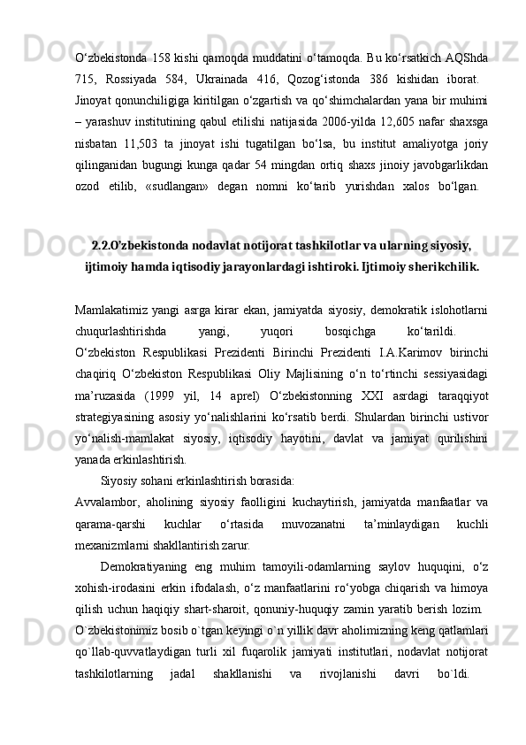 O‘zbekistonda  158 kishi  qamoqda muddatini o‘tamoqda. Bu ko‘rsatkich AQShda
715,   Rossiyada   584,   Ukrainada   416,   Qozog‘istonda   386   kishidan   iborat.  
Jinoyat qonunchiligiga kiritilgan o‘zgartish va qo‘shimchalardan yana bir muhimi
–   yarashuv   institutining   qabul   etilishi   natijasida   2006-yilda   12,605   nafar   shaxsga
nisbatan   11,503   ta   jinoyat   ishi   tugatilgan   bo‘lsa,   bu   institut   amaliyotga   joriy
qilinganidan   bugungi   kunga   qadar   54   mingdan   ortiq   shaxs   jinoiy   javobgarlikdan
ozod   etilib,   «sudlangan»   degan   nomni   ko‘tarib   yurishdan   xalos   bo‘lgan.  
2.2.O’zbekistonda nodavlat notijorat tashkilotlar va ularning siyosiy,
ijtimoiy hamda iqtisodiy jarayonlardagi ishtiroki. Ijtimoiy sherikchilik.
Mamlakatimiz   yangi   asrga   kirar   ekan,   jamiyatda   siyosiy,   demokratik   islohotlarni
chuqurlashtirishda   yangi,   yuqori   bosqichga   ko‘tarildi.  
O‘zbekiston   Respublikasi   Prezidenti   Birinchi   Prezidenti   I.A.Karimov   birinchi
chaqiriq   O‘zbekiston   Respublikasi   Oliy   Majlisining   o‘n   to‘rtinchi   sessiyasidagi
ma’ruzasida   (1999   yil,   14   aprel)   O‘zbekistonning   XXI   asrdagi   taraqqiyot
strategiyasining   asosiy   yo‘nalishlarini   ko‘rsatib   berdi.   Shulardan   birinchi   ustivor
yo‘nalish-mamlakat   siyosiy,   iqtisodiy   hayotini,   davlat   va   jamiyat   qurilishini
yanada erkinlashtirish. 
Siyosiy sohani erkinlashtirish borasida: 
Avvalambor,   aholining   siyosiy   faolligini   kuchaytirish,   jamiyatda   manfaatlar   va
qarama-qarshi   kuchlar   o‘rtasida   muvozanatni   ta’minlaydigan   kuchli
mexanizmlarni shakllantirish zarur. 
Demokratiyaning   eng   muhim   tamoyili-odamlarning   saylov   huquqini,   o‘z
xohish-irodasini   erkin   ifodalash,   o‘z   manfaatlarini   ro‘yobga   chiqarish   va   himoya
qilish   uchun   haqiqiy   shart-sharoit,   qonuniy-huquqiy   zamin   yaratib   berish   lozim.  
O`zb е kistonimiz bosib o`tgan k е yingi o`n yillik davr aholimizning k е ng qatlamlari
qo`llab-quvvatlaydigan   turli   xil   fuqarolik   jamiyati   institutlari,   nodavlat   notijorat
tashkilotlarning   jadal   shakllanishi   va   rivojlanishi   davri   bo`ldi.   