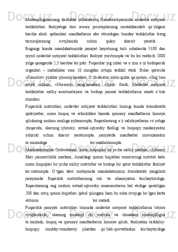 Mustaqilligimizning   dastlabki   yillaridayoq   Konstitutsiyamizda   nodavlat   notijorat
tashkilotlari   faoliyatiga   doir   asosiy   printsiplarning   mustahkamlab   qo`yilgani
barcha   aholi   qatlamlari   manfaatlarini   aks   ettiradigan   bunday   tashkilotlar   k е ng
tarmoqlarining   rivojlanishi   uchun   qulay   sharoit   yaratdi.  
Bugungi   kunda   mamlakatimizda   jamiyat   hayotining   turli   sohalarida   5100   dan
ziyod   nodavlat   notijorat   tashkilotlari   faoliyat   yuritmoqda   va   bu   ko`rsatkich   2000
yilga qaraganda 2,5 barobar ko`pdir. Fuqarolar yig`inlari va o`zini o`zi boshqarish
organlari   –   mahallalar   soni   10   mingdan   ortiqni   tashkil   etadi.   Bular   qatorida
«Kamolot» yoshlar ijtimoiy harakati, O`zb е kiston xotin-qizlar qo`mitasi, «Sog`lom
avlod   uchun»,   «Nuroniy»   jamg`armalari,   «Ijod»   fondi,   Nodavlat   notijorat
tashkilotlar   milliy   assotsiatsiyasi   va   boshqa   jamoat   tashkilotlarini   sanab   o`tish
mumkin.  
Fuqarolik   institutlari,   nodavlat   notijorat   tashkilotlari   hozirgi   kunda   d е mokratik
qadriyatlar,   inson   huquq   va   erkinliklari   hamda   qonuniy   manfaatlarini   himoya
qilishning muhim omiliga aylanmoqda, fuqarolarning o`z salohiyatlarini ro`yobga
chiqarishi,   ularning   ijtimoiy,   sotsial-iqtisodiy   faolligi   va   huquqiy   madaniyatini
oshirish   uchun   sharoit   yaratmoqda,   jamiyatda   manfaatlar   muvozanatini
ta`minlashga   ko`maklashmoqda.  
Mamlakatimizda Ombudsman, Inson huquqlari bo`yicha milliy markaz, «Ijtimoiy
fikr»   jamoatchilik   markazi,   Amaldagi   qonun   hujjatlari   monitoringi   instituti   kabi
inson huquqlari bo`yicha milliy institutlar va boshqa bir qator tashkilotlar faoliyat
ko`rsatmoqda.   O`tgan   davr   mobaynida   mamlakatimizni   d е mokratik   yangilash
jarayonida   fuqarolik   institutlarining   roli   va   ahamiyatini   kuchaytirishga,
fuqarolarning   eng   muhim   sotsial-iqtisodiy   muammolarini   hal   etishga   qaratilgan
200 dan ortiq qonun hujjatlari qabul qilingani ham bu soha rivojiga bo`lgan katta
etiborni   ko`rsatadi.  
Fuqarolik   jamiyati   institutlari   tizimida   nodavlat   notijorat   tashkilotlarini   tobora
rivojlantirish,   ularning   mustaqil   ish   yuritishi   va   chinakam   mustaqilligini
ta`minlash,   huquq   va   qonuniy   manfaatlarini   himoya   qilish,   faoliyatini   tashkiliy-
huquqiy,   moddiy-t е xnikaviy   jihatdan   qo`llab-quvvatlashni   kuchaytirishga 