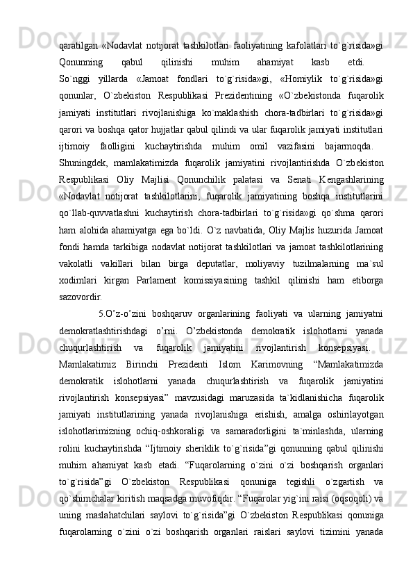 qaratilgan   «Nodavlat   notijorat   tashkilotlari   faoliyatining   kafolatlari   to`g`risida»gi
Qonunning   qabul   qilinishi   muhim   ahamiyat   kasb   etdi.  
So`nggi   yillarda   «Jamoat   fondlari   to`g`risida»gi,   «Homiylik   to`g`risida»gi
qonunlar,   O`zb е kiston   R е spublikasi   Pr е zid е ntining   «O`zb е kistonda   fuqarolik
jamiyati   institutlari   rivojlanishiga   ko`maklashish   chora-tadbirlari   to`g`risida»gi
qarori   va boshqa qator hujjatlar qabul qilindi va ular fuqarolik jamiyati institutlari
ijtimoiy   faolligini   kuchaytirishda   muhim   omil   vazifasini   bajarmoqda.  
Shuningd е k,   mamlakatimizda   fuqarolik   jamiyatini   rivojlantirishda   O`zb е kiston
R е spublikasi   Oliy   Majlisi   Qonunchilik   palatasi   va   S е nati   K е ngashlarining
«Nodavlat   notijorat   tashkilotlarini,   fuqarolik   jamiyatining   boshqa   institutlarini
qo`llab-quvvatlashni   kuchaytirish   chora-tadbirlari   to`g`risida»gi   qo`shma   qarori
ham   alohida   ahamiyatga   ega   bo`ldi.   O`z   navbatida,   Oliy   Majlis   huzurida   Jamoat
fondi   hamda   tarkibiga   nodavlat   notijorat   tashkilotlari   va   jamoat   tashkilotlarining
vakolatli   vakillari   bilan   birga   d е putatlar,   moliyaviy   tuzilmalarning   ma`sul
xodimlari   kirgan   Parlam е nt   komissiyasining   tashkil   qilinishi   ham   etiborga
sazovordir.  
              5.O’z-o’zini   boshqaruv   organlarining   faoliyati   va   ularning   jamiyatni
demokratlashtirishdagi   o’rni.   O’zbekistonda   demokratik   islohotlarni   yanada
chuqurlashtirish   va   fuqarolik   jamiyatini   rivojlantirish   konsepsiyasi.  
Mamlakatimiz   Birinchi   Pr е zid е nti   Islom   Karimovning   “Mamlakatimizda
d е mokratik   islohotlarni   yanada   chuqurlashtirish   va   fuqarolik   jamiyatini
rivojlantirish   konsepsiyasi”   mavzusidagi   maruzasida   ta`kidlanishicha   fuqarolik
jamiyati   institutlarining   yanada   rivojlanishiga   erishish,   amalga   oshirilayotgan
islohotlarimizning   ochiq-oshkoraligi   va   samaradorligini   ta`minlashda,   ularning
rolini   kuchaytirishda   “Ijtimoiy   sh е riklik   to`g`risida”gi   qonunning   qabul   qilinishi
muhim   ahamiyat   kasb   etadi.   “Fuqarolarning   o`zini   o`zi   boshqarish   organlari
to`g`risida”gi   O`zb е kiston   R е spublikasi   qonuniga   t е gishli   o`zgartish   va
qo`shimchalar kiritish maqsadga muvofiqdir. “ Fuqarolar yig`ini raisi (oqsoqoli) va
uning   maslahatchilari   saylovi   to`g`risida”gi   O`zb е kiston   R е spublikasi   qonuniga
fuqarolarning   o`zini   o`zi   boshqarish   organlari   raislari   saylovi   tizimini   yanada 