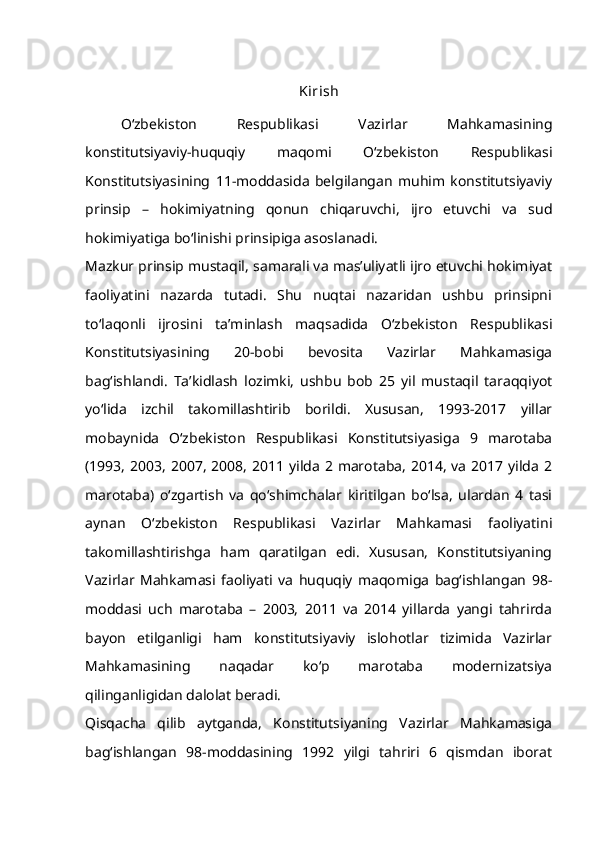 Kirish
O‘zbekiston   Respublikasi   Vazirlar   Mahkamasining
konstitutsiyaviy-huquqiy   maqomi   O‘zbekiston   Respublikasi
Konstitutsiyasining   11-moddasida   belgilangan   muhim   konstitutsiyaviy
prinsip   –   hokimiyatning   qonun   chiqaruvchi,   ijro   etuvchi   va   sud
hokimiyatiga bo‘linishi prinsipiga asoslanadi.
Mazkur prinsip mustaqil, samarali va mas’uliyatli ijro etuvchi hokimiyat
faoliyatini   nazarda   tutadi.   Shu   nuqtai   nazaridan   ushbu   prinsipni
to‘laqonli   ijrosini   ta’minlash   maqsadida   O‘zbekiston   Respublikasi
Konstitutsiyasining   20-bobi   bevosita   Vazirlar   Mahkamasiga
bag‘ishlandi.   Ta’kidlash   lozimki,   ushbu   bob   25   yil   mustaqil   taraqqiyot
yo‘lida   izchil   takomillashtirib   borildi.   Xususan,   1993-2017   yillar
mobaynida   O‘zbekiston   Respublikasi   Konstitutsiyasiga   9   marotaba
(1993, 2003, 2007,  2008,  2011 yilda 2 marotaba, 2014, va 2017 yilda  2
marotaba)   o‘zgartish   va   qo‘shimchalar   kiritilgan   bo‘lsa,   ulardan   4   tasi
aynan   O‘zbekiston   Respublikasi   Vazirlar   Mahkamasi   faoliyatini
takomillashtirishga   ham   qaratilgan   edi.   Xususan,   Konstitutsiyaning
Vazirlar   Mahkamasi   faoliyati   va   huquqiy   maqomiga   bag‘ishlangan   98-
moddasi   uch   marotaba   –   2003,   2011   va   2014   yillarda   yangi   tahrirda
bayon   etilganligi   ham   konstitutsiyaviy   islohotlar   tizimida   Vazirlar
Mahkamasining   naqadar   ko‘p   marotaba   modernizatsiya
qilinganligidan dalolat beradi.
Qisqacha   qilib   aytganda,   Konstitutsiyaning   Vazirlar   Mahkamasiga
bag‘ishlangan   98-moddasining   1992   yilgi   tahriri   6   qismdan   iborat 