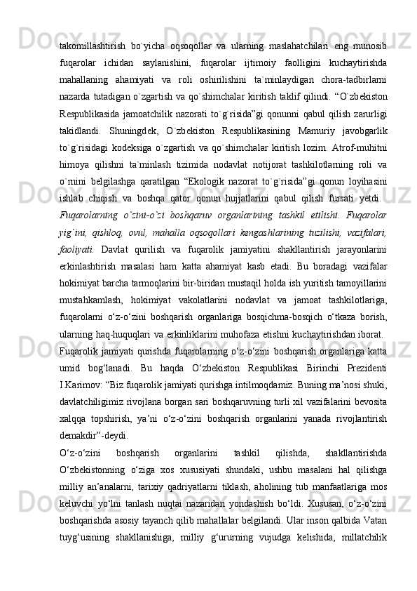 takomillashtirish   bo`yicha   oqsoqollar   va   ularning   maslahatchilari   eng   munosib
fuqarolar   ichidan   saylanishini,   fuqarolar   ijtimoiy   faolligini   kuchaytirishda
mahallaning   ahamiyati   va   roli   oshirilishini   ta`minlaydigan   chora-tadbirlarni
nazarda tutadigan o`zgartish va qo`shimchalar  kiritish taklif  qilindi. “ O`zb е kiston
R е spublikasida   jamoatchilik   nazorati   to`g`risida”gi   qonunni   qabul   qilish   zarurligi
takidlandi.   Shuningd е k,   O`zb е kiston   R е spublikasining   Mamuriy   javobgarlik
to`g`risidagi   kod е ksiga   o`zgartish   va   qo`shimchalar   kiritish   lozim.   Atrof-muhitni
himoya   qilishni   ta`minlash   tizimida   nodavlat   notijorat   tashkilotlarning   roli   va
o`rnini   b е lgilashga   qaratilgan   “Ekologik   nazorat   to`g`risida”gi   qonun   loyihasini
ishlab   chiqish   va   boshqa   qator   qonun   hujjatlarini   qabul   qilish   fursati   yetdi.  
Fuqarolarning   o`zini-o`zi   boshqaruv   organlarining   tashkil   etilishi.   Fuqarolar
yig`ini,   qishloq,   ovul,   mahalla   oqsoqollari   k е ngashlarining   tuzilishi,   vazifalari,
faoliyati.   Davlat   qurilish   va   fuqarolik   jamiyatini   shakllantirish   jarayonlarini
erkinlashtirish   masalasi   ham   katta   ahamiyat   kasb   etadi.   Bu   boradagi   vazifalar
hokimiyat barcha tarmoqlarini bir-biridan mustaqil holda ish yuritish tamoyillarini
mustahkamlash,   hokimiyat   vakolatlarini   nodavlat   va   jamoat   tashkilotlariga,
fuqarolarni   o‘z-o‘zini   boshqarish   organlariga   bosqichma-bosqich   o‘tkaza   borish,
ularning haq-huquqlari va erkinliklarini muhofaza etishni  kuchaytirishdan iborat.  
Fuqarolik   jamiyati   qurishda   fuqarolarning   o‘z-o‘zini   boshqarish   organlariga   katta
umid   bog‘lanadi.   Bu   haqda   O‘zbekiston   Respublikasi   Birinchi   Prezidenti
I.Karimov: “Biz fuqarolik jamiyati qurishga intilmoqdamiz. Buning ma’nosi shuki,
davlatchiligimiz rivojlana borgan sari boshqaruvning turli xil vazifalarini bevosita
xalqqa   topshirish,   ya’ni   o‘z-o‘zini   boshqarish   organlarini   yanada   rivojlantirish
demakdir”-deydi.  
O‘z-o‘zini   boshqarish   organlarini   tashkil   qilishda,   shakllantirishda
O‘zbekistonning   o‘ziga   xos   xususiyati   shundaki,   ushbu   masalani   hal   qilishga
milliy   an’analarni,   tarixiy   qadriyatlarni   tiklash,   aholining   tub   manfaatlariga   mos
keluvchi   yo‘lni   tanlash   nuqtai   nazaridan   yondashish   bo‘ldi.   Xususan,   o‘z-o‘zini
boshqarishda asosiy tayanch qilib mahallalar belgilandi. Ular inson qalbida Vatan
tuyg‘usining   shakllanishiga,   milliy   g‘ururning   vujudga   kelishida,   millatchilik 