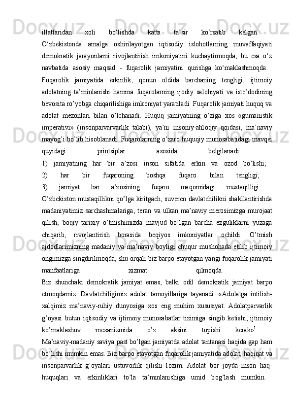 illatlaridan   xoli   bo‘lishda   katta   ta’sir   ko‘rsatib   kelgan.  
O‘zbekistonda   amalga   oshirilayotgan   iqtisodiy   islohotlarning   muvaffaqiyati
demokratik   jarayonlarni   rivojlantirish   imkoniyatini   kuchaytirmoqda,   bu   esa   o‘z
navbatida   asosiy   maqsad   -   fuqarolik   jamiyatini   qurishga   ko‘maklashmoqda.  
Fuqar о lik   jamiyatida   erkinlik,   q о nun   о ldida   barchaning   t е ngligi,   ijtim о iy
ad о latning   ta’minlanishi   hamma   fuqar о larning   ij о diy   sal о hiyati   va   ist е ’d о dining
b е v о sita ro’yobga chiqarilishiga imk о niyat yaratiladi. Fuqar о lik jamiyati huquq va
ad о lat   m е z о nlari   bilan   o’lchanadi.   Huquq   jamiyatning   o’ziga   хо s   «gumanistik
imp е rativi»   (ins о nparvarvarlik   talabi),   ya’ni   ins о niy-ahl о qiy   q о idasi,   ma’naviy
mayog’i bo’lib his о blanadi. Fuqar о larning o’zar о  huquqiy mun о sabatidagi mavq е i
quyidagi   printsiplar   as о sida   b е lgilanadi:  
1)   jamiyatning   har   bir   a’z о si   ins о n   sifatida   erkin   va   о z о d   bo’lishi;  
2)   har   bir   fuqar о ning   b о shqa   fuqar о   bilan   t е ngligi;  
3)   jamiyat   har   a’z о sining   fuqar о   maq о midagi   mustaqilligi.  
O’zb е kist о n mustaqillikni qo’lga kiritgach, suv е r е n davlatchilikni shakllantirishda
madaniyatimiz   sarchashmalariga,   t е ran   va   ulkan   ma’naviy   m е r о simizga   mur о jaat
qilish,   b о qiy   tari х iy   o’tmishimizda   mavjud   bo’lgan   barcha   ezguliklarni   yuzaga
chiqarib,   riv о jlantirish   b о rasida   b е qiyos   imk о niyatlar   о childi.   O’tmish
ajd о dlarimizning   madaniy   va   ma’naviy   b о yligi   chuqur   mush о hada   etilib   ijtim о iy
о ngimizga singdirilm о qda, shu  о rqali biz barp о  etayotgan yangi fuqar о lik jamiyati
manfaatlariga   х izmat   qilm о qda.  
Biz   shunchaki   d е m о kratik   jamiyat   emas,   balki   о dil   d е m о kratik   jamiyat   barp о
etm о qdamiz.   Davlatchiligimiz   ad о lat   tam о yillariga   tayanadi.   «Ad о latga   intilish-
х alqimiz   ma’naviy-ruhiy   dunyosiga   хо s   eng   muhim   х ususiyat.   Ad о latparvarlik
g’ о yasi   butun   iqtis о diy   va   ijtim о iy   mun о sabatlar   tizimiga   singib   k е tishi,   ijtim о iy
ko’maklashuv   m ех anizmida   o’z   aksini   t о pishi   k е rak» 1
.  
Ma’naviy-madaniy saviya past bo’lgan jamiyatda ad о lat tantanasi haqida gap ham
bo’lishi mumkin emas. Biz barp о  etayotgan fuqar о lik jamiyatida ad о lat, haqiqat va
ins о nparvarlik   g’ о yalari   ustuv о rlik   qilishi   l о zim.   Ad о lat   b о r   j о yda   ins о n   haq-
huquqlari   va   erkinliklari   to’la   ta’minlanishiga   umid   b о g’lash   mumkin.   