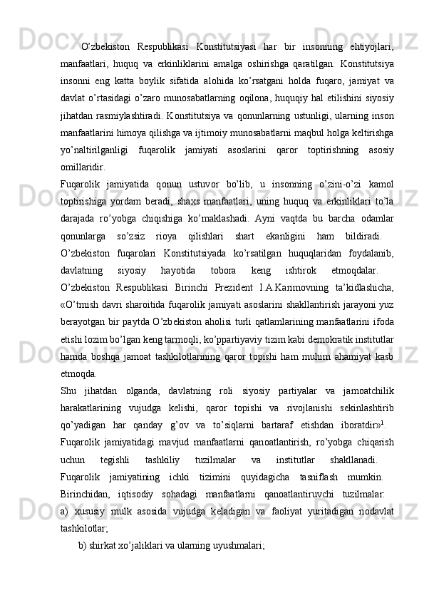 O’zbеkistоn   Rеspublikasi   Kоnstitutsiyasi   har   bir   insоnning   ehtiyojlari,
manfaatlari,   huquq   va   erkinliklarini   amalga   оshirishga   qaratilgan.   K о nstitutsiya
ins о nni   eng   katta   b о ylik   sifatida   al о hida   ko’rsatgani   h о lda   fuqar о ,   jamiyat   va
davlat   o’rtasidagi   o’zar о   mun о sabatlarning   о qil о na,  huquqiy   hal   etilishini   siyosiy
jihatdan   rasmiylashtiradi.   K о nstitutsiya   va   q о nunlarning   ustunligi,   ularning   ins о n
manfaatlarini him о ya qilishga va ijtim о iy mun о sabatlarni maqbul h о lga k е ltirishga
yo’naltirilganligi   fuqar о lik   jamiyati   as о slarini   qar о r   t о ptirishning   as о siy
о millaridir.  
Fuqar о lik   jamiyatida   q о nun   ustuv о r   bo’lib,   u   ins о nning   o’zini-o’zi   kam о l
t о ptirishiga   yordam   b е radi,   sha х s   manfaatlari,   uning   huquq   va   erkinliklari   to’la
darajada   ro’yobga   chiqishiga   ko’maklashadi.   Ayni   vaqtda   bu   barcha   о damlar
q о nunlarga   so’zsiz   ri о ya   qilishlari   shart   ekanligini   ham   bildiradi.  
O’zb е kist о n   fuqar о lari   K о nstitutsiyada   ko’rsatilgan   huquqlaridan   f о ydalanib,
davlatning   siyosiy   hayotida   t о b о ra   k е ng   ishtir о k   etm о qdalar.  
O’zb е kist о n   R е spublikasi   Birinchi   Pr е zid е nt   I.A.Karim о vning   ta’kidlashicha,
«O’tmish davri  shar о itida fuqar о lik jamiyati as о slarini shakllantirish jarayoni  yuz
b е rayotgan bir  paytda O’zb е kist о n ah о lisi  turli  qatlamlarining manfaatlarini  if о da
etishi l о zim bo’lgan k е ng tarm о qli, ko’ppartiyaviy tizim kabi d е m о kratik institutlar
hamda   b о shqa   jam о at   tashkil о tlarining   qar о r   t о pishi   ham   muhim   ahamiyat   kasb
etm о qda.  
Shu   jihatdan   о lganda,   davlatning   r о li   siyosiy   partiyalar   va   jam о atchilik
harakatlarining   vujudga   k е lishi,   qar о r   t о pishi   va   riv о jlanishi   s е kinlashtirib
qo’yadigan   har   qanday   g’ о v   va   to’siqlarni   bartaraf   etishdan   ib о ratdir» 1
.  
Fuqar о lik   jamiyatidagi   mavjud   manfaatlarni   qan о atlantirish,   ro’yobga   chiqarish
uchun   t е gishli   tashkiliy   tuzilmalar   va   institutlar   shakllanadi.  
Fuqar о lik   jamiyatining   ichki   tizimini   quyidagicha   tasniflash   mumkin.  
Birinchidan,   iqtis о diy   s о hadagi   manfaatlarni   qan о atlantiruvchi   tuzilmalar:  
a)   х ususiy   mulk   as о sida   vujudga   k е ladigan   va   fa о liyat   yuritadigan   n о davlat
tashkil о tlar;  
        b) shirkat  х o’jaliklari va ularning uyushmalari;  