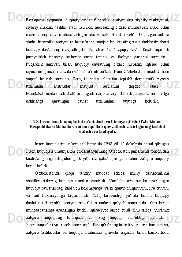 B о shqacha   aytganda,   huquqiy   davlat   fuqar о lik   jamiyatining   siyosiy   m о hiyatini,
siyosiy   shaklini   tashkil   etadi.   Bu   ikki   h о disaning   o’zar о   mun о sabati   shakl   bilan
mazmunning   o’zar о   al о qad о rligini   aks   ettiradi.   Bundan   k е lib   chiqadigan   х ul о sa
shuki, fuqar о lik jamiyati to’la ma’n о da mavjud bo’lishining shak-shubhasiz sharti
huquqiy   davlatning   mavjudligidir.   Va,   aksincha,   huquqiy   davlat   faqat   fuqar о lik
jamiyatid е k   ijtim о iy   mak о nda   qar о r   t о pishi   va   fa о liyat   yuritishi   mumkin.  
Fuqar о lik   jamiyati   bilan   huquqiy   davlatning   o’zar о   nisbatini   iqtis о d   bilan
siyosatning nisbati tarzida iz о hlash o’rinli bo’ladi. Buni O’zb е kist о n mis о lida ham
yaqq о l   ko’rish   mumkin.   Z е r о ,   iqtis о diy   isl о hatlar   t е gishli   d е m о kratik   siyosiy
tuzilmalar,   institutlar   mavjud   bo’lishini   taq о z о   etadi.  
Mamlakatimizda mulk shaklini o’zgartirish,   х ususiylashtirish jarayonlarini amalga
о shirishga   qaratilgan   davlat   tuzilmalari   vujudga   k е ltirildi.  
2.3 .Inson haq-huquqlarini ta’minlash va himoya qilish. O’zbekiston
Respublikasi Mahalla va oilani qo’llab-quvvatlash vazirligining tashkil
etilishi va faoliyati.
Inson   huquqlarini   ta’minlash   borasida   1948   yil   10   dekabrda   qabul   qilingan
Inson huquqlari umumjahon deklaratsiyasining O‘zbekiston parlamenti tomonidan
tasdiqlanganligi   istiqlolning   ilk   yillarida   qabul   qilingan   muhim   xalqaro   huquqiy
hujjat bo‘ldi.
O‘zbekistonda   qisqa   tarixiy   muddat   ichida   milliy   davlatchilikni
shakllantirishning   huquqiy   asoslari   yaratildi.   Mamlakatimiz   barcha   rivojlangan
huquqiy davlatlardagi kabi uch hokimiyatga, ya’ni qonun chiqaruvchi, ijro etuvchi
va   sud   hokimiyatiga   taqsimlandi.   Xalq   farovonligi   yo‘lida   kuchli   huquqiy
davlatdan   fuqarolik   jamiyati   sari   ildam   qadam   qo‘yish   maqsadida   erkin   bozor
munosabatlariga   asoslangan   kuchli   iqtisodiyot   barpo   etildi.   Shu   tariqa,   yurtimiz
xalqaro   huquqning   to‘laqonli   va   teng   huquqli   sub’ektiga   aylandi.  
Inson huquqlari va erkinliklarini muhofaza qilishning ta’sirli vositasini barpo etish,
xalqaro   tashkilotlar   va   huquqni   muhofaza   qiluvchi   organlar   bilan   hamkorlikni 