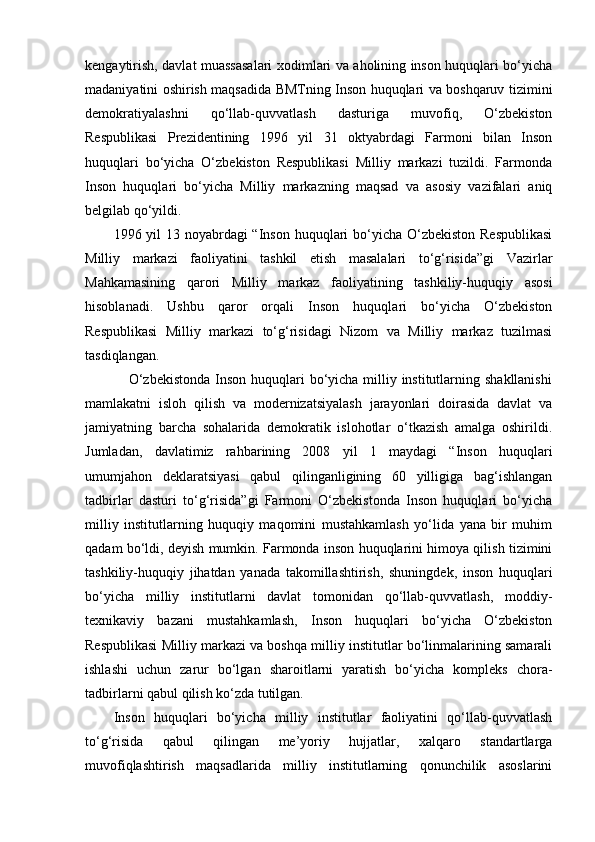 kengaytirish, davlat muassasalari xodimlari va aholining inson huquqlari bo‘yicha
madaniyatini oshirish maqsadida BMTning Inson huquqlari va boshqaruv tizimini
demokratiyalashni   qo‘llab-quvvatlash   dasturiga   muvofiq,   O‘zbekiston
Respublikasi   Prezidentining   1996   yil   31   oktyabrdagi   Farmoni   bilan   Inson
huquqlari   bo‘yicha   O‘zbekiston   Respublikasi   Milliy   markazi   tuzildi.   Farmonda
Inson   huquqlari   bo‘yicha   Milliy   markazning   maqsad   va   asosiy   vazifalari   aniq
belgilab qo‘yildi. 
1996 yil  13 noyabrdagi “Inson huquqlari bo‘yicha O‘zbekiston Respublikasi
Milliy   markazi   faoliyatini   tashkil   etish   masalalari   to‘g‘risida”gi   Vazirlar
Mahkamasining   qarori   Milliy   markaz   faoliyatining   tashkiliy-huquqiy   asosi
hisoblanadi.   Ushbu   qaror   orqali   Inson   huquqlari   bo‘yicha   O‘zbekiston
Respublikasi   Milliy   markazi   to‘g‘risidagi   Nizom   va   Milliy   markaz   tuzilmasi
tasdiqlangan.  
                 O‘zbekistonda Inson huquqlari  bo‘yicha milliy institutlarning shakllanishi
mamlakatni   isloh   qilish   va   modernizatsiyalash   jarayonlari   doirasida   davlat   va
jamiyatning   barcha   sohalarida   demokratik   islohotlar   o‘tkazish   amalga   oshirildi.
Jumladan,   davlatimiz   rahbarining   2008   yil   1   maydagi   “Inson   huquqlari
umumjahon   deklaratsiyasi   qabul   qilinganligining   60   yilligiga   bag‘ishlangan
tadbirlar   dasturi   to‘g‘risida”gi   Farmoni   O‘zbekistonda   Inson   huquqlari   bo‘yicha
milliy   institutlarning   huquqiy   maqomini   mustahkamlash   yo‘lida   yana   bir   muhim
qadam bo‘ldi, deyish mumkin. Farmonda inson huquqlarini himoya qilish tizimini
tashkiliy-huquqiy   jihatdan   yanada   takomillashtirish,   shuningdek,   inson   huquqlari
bo‘yicha   milliy   institutlarni   davlat   tomonidan   qo‘llab-quvvatlash,   moddiy-
texnikaviy   bazani   mustahkamlash,   Inson   huquqlari   bo‘yicha   O‘zbekiston
Respublikasi Milliy markazi va boshqa milliy institutlar bo‘linmalarining samarali
ishlashi   uchun   zarur   bo‘lgan   sharoitlarni   yaratish   bo‘yicha   kompleks   chora-
tadbirlarni qabul qilish ko‘zda tutilgan. 
Inson   huquqlari   bo‘yicha   milliy   institutlar   faoliyatini   qo‘llab-quvvatlash
to‘g‘risida   qabul   qilingan   me’yoriy   hujjatlar,   xalqaro   standartlarga
muvofiqlashtirish   maqsadlarida   milliy   institutlarning   qonunchilik   asoslarini 