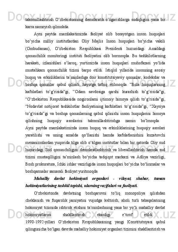 takomillashtirish   O‘zbekistonning   demokratik   o‘zgarishlarga   sodiqligini   yana   bir
karra namoyish qilmokda. 
Ayni   paytda   mamlakatimizda   faoliyat   olib   borayotgan   inson   huquqlari
bo‘yicha   milliy   institutlardan   Oliy   Majlis   Inson   huquqlari   bo‘yicha   vakili
(Ombudsman),   O‘zbekiston   Respublikasi   Prezidenti   huzuridagi   Amaldagi
qonunchilik   monitoringi   instituti   faoliyatini   olib   bormoqda.   Bu   tashkilotlarning
harakati,   izlanishlari   o‘laroq,   yurtimizda   inson   huquqlari   muhofazasi   yo‘lida
mustahkam   qonunchilik   tizimi   barpo   etildi.   Istiqlol   yillarida   insonning   asosiy
huquq   va   erkinliklarini   ta’minlashga   doir   konstitutsiyaviy   qonunlar,   kodekslar   va
boshqa   qonunlar   qabul   qilinib,   hayotga   tatbiq   etilmoqda.   “Bola   huquqlarining
kafolatlari   to‘g‘risida”gi,   “Odam   savdosiga   qarshi   kurashish   to‘g‘risida”gi,
“O‘zbekiston   Respublikasida   nogironlarni   ijtimoiy   himoya   qilish   to‘g‘risida”gi,
“Nodavlat   notijorat   tashkilotlar   faoliyatining   kafolatlari   to‘g‘risida”gi,   “Xayriya
to‘g‘risida”gi   va   boshqa   qonunlarning   qabul   qilinishi   inson   huquqlarini   himoya
qilishning   huquqiy   asoslarini   takomillashtirishga   zamin   bo‘lmoqda.  
Ayni   paytda   mamlakatimizda   inson   huquq   va   erkinliklarining   huquqiy   asoslari
yaratilishi   va   uning   amalda   qo‘llanishi   hamda   kafolatlanishini   kuzatuvchi
mexanizmlardan  yuqorida   tilga   olib  o‘tilgan  institutlar   bilan   bir   qatorda  Oliy   sud
huzuridagi   Sud   qonunchiligini   demokratlashtirish   va   liberallashtirish   hamda   sud
tizimi   mustaqilligini   ta’minlash   bo‘yicha   tadqiqot   markazi   va   Adliya   vazirligi,
Bosh prokuratura, Ichki ishlar vazirligida inson huquqlari bo‘yicha bo‘linmalar va
boshqarmalar samarali faoliyat yuritmoqda. 
Mahalliy   davlat   hokimiyati   organlari   -   viloyat,   shahar,   tuman
hokimiyatlarining tashkil topishi, ularning vazifalari va faoliyati.  
O‘zbekistonda   davlatning   boshqaruvni   to‘liq   monopoliya   qilishdan
cheklanish   va   fuqarolik   jamiyatini   vujudga   keltirish,   aholi   turli   tabaqalarining
hokimiyat   tizimida   ishtirok   etishini   ta’minlashning   yana   bir   yo‘li   mahalliy  davlat
hokimiyatlarini   shakllantirish   ekanligi   e’tirof   etildi.  
1990-1992-yillari   O‘zbekiston   Respublikasining   yangi   Konstitutsiyasi   qabul
qilingunicha bo‘lgan davrda mahalliy hokimiyat organlari tizimini shakllantirish va 