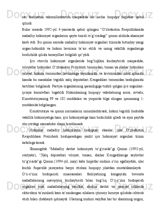 ish   faoliyatini   takomillashtirish   maqsadida   bir   necha   huquqiy   hujjatlar   qabul
qilindi.  
Bular   orasida   1992-yil   4-yanvarda   qabul   qilingan   “O‘zbekiston   Respublikasida
mahalliy hokimiyat organlarini qayta tuzish to‘g‘risidagi” qonun alohida ahamiyat
kasb etdi. Bu qonun asosida mahalliy hokimiyat organlari tizimida butunlay yangi
organ-hokimlik   va   hokim   lavozimi   ta’sis   etildi   va   uning   vakillik   organlariga
boshchilik qilishi tamoyillari belgilab qo‘yildi. 
Ijro   etuvchi   hokimiyat   organlarida   bog‘liqlikni   kuchaytirish   maqsadida,
viloyatlar hokimlari O‘zbekiston Prezidenti tomonidan, tuman va shahar hokimlari
viloyat   hokimi   tomonidan   lavozimiga   tayinlanishi   va   lavozimidan   ozod   qilinishi
hamda bu masalalar  tegishli  xalq deputatlari  Kengashlari  tomonidan tasdiqlanishi
tartiblari belgilandi. Partiya organlarining qaramligiga tushib qolgan ijro organlari-
ijroiya   komitetlari   tugatildi   Hokimlarning   huquqiy   vakolatining   asosi,   avvalo,
Konstitutsiyaning   99   va   102   moddalari   va   yuqorida   tilga   olingan   qonunning   1-
moddasida belgilangan. 
Konstitutsiya va qonun normalarini umumlashtirsak, hokim tegishli  hududda
vakillik hokimiyatiga ham, ijro hokimiyatiga ham boshchilik qiladi va ayni paytda
shu yerdagi mansabdor shaxs hisoblanadi. 
Hokimlar   mahalliy   hokimiyatni   boshqarar   ekanlar,   ular   O‘zbekiston
Respublikasi   Prezidenti   boshqaradigan   yaxlit   ijro   hokimiyat   organlari   tizimi
tarkibiga kiradi. 
Shuningdek   “Mahalliy   davlat   hokimiyati   to‘g‘risida”gi   Qonun   (1993-yil,
sentyabr),   “Xalq   deputatlari   viloyat,   tuman,   shahar   Kengashlariga   saylovlar
to‘g‘risida”gi   Qonun (1994-yil,  may)   kabi  hujjatlar  muhim   o‘rin egallaydiki,  ular
kuchli   fuqarolik   jamiyatini   barpo   etishini   huquqiy   jihatdan   mustahkamlaydi.  
O‘z-o‘zini   boshqarish   muassasalari   faoliyatining   kengayishi   bevosita
mahallalarning   mavqeyini   kuchaytirish   bilan   bog‘liq.   O‘z-o‘zini   boshqarish
organlari   yoki   mahallalarning   vazifasi,   aholini   davlat   va   jamiyat   ishlarida
ishtirokini ta’minlash kam ta’minlangan oilalarni ijtimoiy himoya qilishda ishtirok
etish bilan cheklanib qolmaydi. Ularning muhim vazifasi har bir shaxsning ongini, 