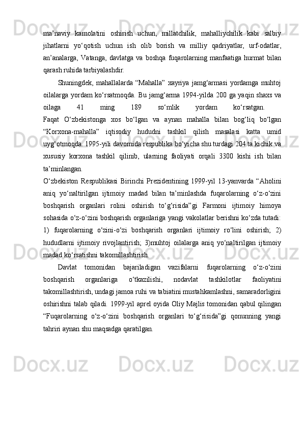 ma’naviy   kamolatini   oshirish   uchun,   millatchilik,   mahalliychilik   kabi   salbiy
jihatlarni   yo‘qotish   uchun   ish   olib   borish   va   milliy   qadriyatlar,   urf-odatlar,
an’analarga,   Vatanga,   davlatga   va   boshqa   fuqarolarning   manfaatiga   hurmat   bilan
qarash ruhida tarbiyalashdir. 
Shuningdek,   mahallalarda   “Mahalla”   xayriya   jamg‘armasi   yordamga   muhtoj
oilalarga yordam  ko‘rsatmoqda.   Bu jamg‘arma 1994-yilda 200 ga yaqin shaxs  va
oilaga   41   ming   189   so‘mlik   yordam   ko‘rsatgan.  
Faqat   O‘zbekistonga   xos   bo‘lgan   va   aynan   mahalla   bilan   bog‘liq   bo‘lgan
“Korxona-mahalla”   iqtisodiy   hududni   tashkil   qilish   masalasi   katta   umid
uyg‘otmoqda. 1995-yili davomida respublika bo‘yicha shu turdagi 204 ta kichik va
xususiy   korxona   tashkil   qilinib,   ularning   faoliyati   orqali   3300   kishi   ish   bilan
ta’minlangan.  
O‘zbekiston   Respublikasi   Birinchi   Prezidentining   1999-yil   13-yanvarda   “Aholini
aniq   yo‘naltirilgan   ijtimoiy   madad   bilan   ta’minlashda   fuqarolarning   o‘z-o‘zini
boshqarish   organlari   rolini   oshirish   to‘g‘risida”gi   Farmoni   ijtimoiy   himoya
sohasida o‘z-o‘zini boshqarish organlariga yangi vakolatlar berishni ko‘zda tutadi:
1)   fuqarolarning   o‘zini-o‘zi   boshqarish   organlari   ijtimoiy   ro‘lini   oshirish;   2)
hududlarni   ijtimoiy   rivojlantirish;   3)muhtoj   oilalarga   aniq   yo‘naltirilgan   ijtimoiy
madad ko‘rsatishni takomillashtirish. 
Davlat   tomonidan   bajariladigan   vazifalarni   fuqarolarning   o‘z-o‘zini
boshqarish   organlariga   o‘tkazilishi,   nodavlat   tashkilotlar   faoliyatini
takomillashtirish, undagi jamoa ruhi va tabiatini mustahkamlashni, samaradorligini
oshirishni talab qiladi.   1999-yil aprel oyida Oliy Majlis tomonidan qabul qilingan
“Fuqarolarning   o‘z-o‘zini   boshqarish   organlari   to‘g‘risida”gi   qonunning   yangi
tahriri aynan shu maqsadga qaratilgan.  