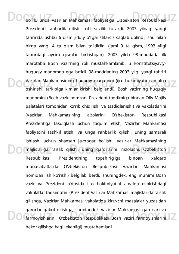 bo‘lib,   unda   Vazirlar   Mahkamasi   faoliyatiga   O‘zbekiston   Respublikasi
Prezidenti   rahbarlik   qilishi   ruhi   sezilib   turardi.   2003   yildagi   yangi
tahririda   ushbu   6   qism   jiddiy   o‘zgarishlarsiz   saqlab   qolindi,   shu   bilan
birga   yangi   4   ta   qism   bilan   to‘ldirildi   (jami   9   ta   qism,   1993   yilgi
tahrirdagi   ayrim   qismlar   birlashgan).   2003   yilda   98-moddada   ilk
marotaba   Bosh   vazirning   roli   mustahkamlanib,   u   konstitutsiyaviy-
huquqiy   maqomga   ega   bo‘ldi.   98-moddaning   2003   yilgi   yangi   tahriri
Vazirlar   Mahkamasining   huquqiy   maqomini   (ijro   hokimiyatini   amalga
oshirishi,   tarkibiga   kimlar   kirishi   belgilandi),   Bosh   vazirning   huquqiy
maqomini (Bosh vazir nomzodi Prezident taqdimiga binoan Oliy Majlis
palatalari   tomonidan   ko‘rib   chiqilishi   va   tasdiqlanishi)   va   vakolatlarini
(Vazirlar   Mahkamasining   a’zolarini   O‘zbekiston   Respublikasi
Prezidentiga   tasdiqlash   uchun   taqdim   etish;   Vazirlar   Mahkamasi
faoliyatini   tashkil   etishi   va   unga   rahbarlik   qilishi,   uning   samarali
ishlashi   uchun   shaxsan   javobgar   bo‘lishi,   Vazirlar   Mahkamasining
majlislariga   raislik   qilishi,   uning   qarorlarini   imzolashi,   O‘zbekiston
Respublikasi   Prezidentining   topshirig‘iga   binoan   xalqaro
munosabatlarda   O‘zbekiston   Respublikasi   Vazirlar   Mahkamasi
nomidan   ish   ko‘rishi)   belgilab   berdi,   shuningdek,   eng   muhimi   Bosh
vazir   va   Prezident   o‘rtasida   ijro   hokimiyatini   amalga   oshirishdagi
vakolatlar taqsimotini (Prezident Vazirlar Mahkamasi majlislarida raislik
qilishga,   Vazirlar   Mahkamasi   vakolatiga   kiruvchi   masalalar   yuzasidan
qarorlar   qabul   qilishga,   shuningdek   Vazirlar   Mahkamasi   qarorlari   va
farmoyishlarini,   O‘zbekiston   Respublikasi   Bosh   vaziri   farmoyishlarini
bekor qilishga haqli ekanligi) mustahamladi. 