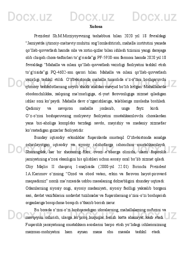 Xulosa
Prezident   Sh.M.Mirziyoyevning   tashabbusi   bilan   2020   yil   18   fevraldagi
“Jamiyatda ijtimoiy-ma'naviy muhitni sog‘lomlashtirish, mahalla institutini yanada
qo‘llab-quvvatlash hamda oila va xotin-qizlar bilan ishlash tizimini yangi darajaga
olib chiqish chora-tadbirlari to‘g‘risida”gi PF-5938-son farmoni hamda 2020 yil 18
fevraldagi   “Mahalla   va   oilani   qo‘llab-quvvatlash   vazirligi   faoliyatini   tashkil   etish
to‘g‘risida”gi   PQ-4602-son   qarori   bilan     Mahalla   va   oilani   qo‘llab-quvvatlash
vazirligi   tashkil   etildi.   O‘zbekistonda   mahalla   timsolida   o‘z-o‘zini   boshqaruvchi
ijtimoiy tashkilotlarning noyob shakli azaldan mavjud bo‘lib kelgan. Mahallalarda
obodonchilikka,   xalqning   ma’murligiga,   el-yurt   farovonligiga   xizmat   qiladigan
ishlar  soni  ko‘paydi. Mahalla   davr  o‘zgarishlariga,  talablariga  moslasha  boshladi.
Qadimiy   va   navqiron   mahalla   jonlanib,   unga   fayz   kirdi.  
O‘z-o‘zini   boshqaruvning   moliyaviy   faoliyatini   mustahkamlovchi   choralardan
yana   biri-aholiga   kompleks   tarzdagi   savdo,   mayishiy   va   madaniy   xizmatlar
ko‘rsatadigan guzarlar faoliyatidir. 
Bunday   iqtisodiy   erkinliklar   fuqarolarda   mustaqil   O‘zbekistonda   amalga
oshirilayotgan   iqtisodiy   va   siyosiy   islohotlarga   ishonchini   mustahkamlaydi.
Shuningdek,   har   bir   shaxsning   fikri,   ovozi   e’tiborga   olinishi,   ularni   fuqarolik
jamiyatining a’zosi ekanligini his qilishlari uchun asosiy omil bo‘lib xizmat qiladi. 
Oliy   Majlis   II   chaqiriq   1-majlisida   (2000-yil   22.01)   Birinchi   Prezident
I.A.Karimov   o‘zining   “Ozod   va   obod   vatan,   erkin   va   farovon   hayot-pirovard
maqsadimiz” nomli ma’ruzasida ushbu masalaning dolzarbligini shunday uqtiradi: 
Odamlarning   siyosiy   ongi,   siyosiy   madaniyati,   siyosiy   faolligi   yaksalib   borgani
sari, davlat vazifalarini nodavlat tuzilmalar va fuqarolarning o‘zini-o‘zi boshqarish
organlariga bosqichma-bosqich o‘tkazib borish zarur. 
Bu borada o‘zini-o‘zi boshqaradigan idoralarning, mahallalarning nufuzini va
mavqeyini   oshirish,   ularga   ko‘proq   huquqlar   berish   katta   ahamiyat   kasb   etadi.  
Fuqarolik jamiyatining mustahkam  asoslarini  barpo etish  yo‘lidagi  ishlarimizning
mazmun-mohiyatini   ham   aynan   mana   shu   masala   tashkil   etadi.
