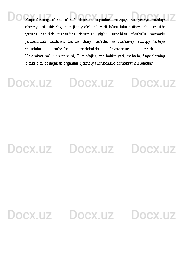 Fuqarolarning   o‘zini   o‘zi   boshqarish   organlari   mavqeyi   va   jamiyatimizdagi
ahamiyatini oshirishga ham jiddiy e’tibor berildi. Mahallalar nufuzini aholi orasida
yanada   oshirish   maqsadida   fuqarolar   yig‘ini   tarkibiga   «Mahalla   posboni»
jamoatchilik   tuzilmasi   hamda   diniy   ma’rifat   va   ma’naviy   axloqiy   tarbiya
masalalari   bo‘yicha   maslahatchi   lavozimlari   kiritildi.  
Hokimiyat   bo’linish   prinsipi,  Oliy  Majlis,  sud   hokimiyati,  mahalla,   fuqarolarning
o’zini-o’zi boshqarish organlari, ijtimoiy sherikchilik, demokratik islohotlar.  