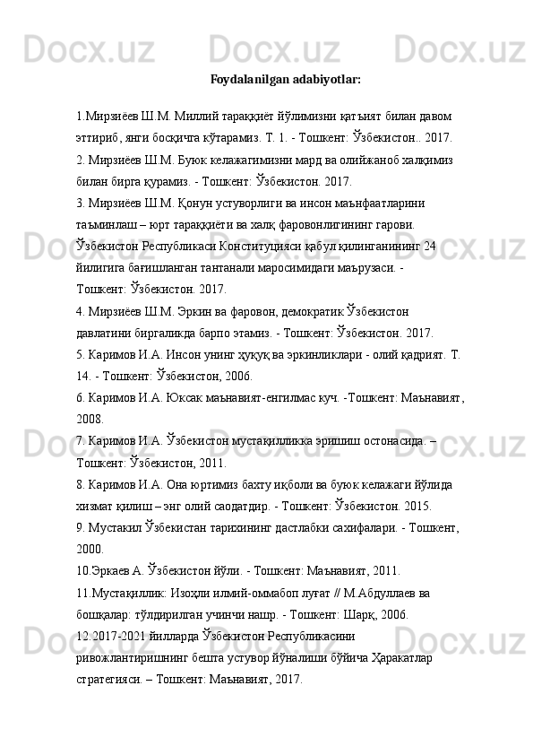 Foydalanilgan adabiyotlar:
1. Мирзиёев   Ш . М .  Миллий   тараққиёт   йўлимизни   қатъият   билан   давом  
эттириб ,  янги   босқичга   кўтарамиз .  Т . 1. -  Тошкент :  Ўзбекистон .. 2017. 
2.  Мирзиёев   Ш . М .  Буюк   келажагимизни   мард   ва   олийжаноб   халқимиз  
билан   бирга   қурамиз . -  Тошкент :  Ўзбекистон . 2017. 
3.  Мирзиёев   Ш . М .  Қонун   устуворлиги   ва   инсон   маънфаатларини  
таъминлаш  –  юрт   тараққиёти   ва   халқ   фаровонлигининг   гарови . 
Ўзбекистон   Республикаси   Конституцияси   қабул   қилинганининг  24 
йилигига   бағишланган   тантанали   маросимидаги   маърузаси . - 
Тошкент :  Ўзбекистон . 2017. 
4.  Мирзиёев   Ш . М .  Эркин   ва   фаровон ,  демократик   Ўзбекистон  
давлатини   биргаликда   барпо   этамиз . -  Тошкент :  Ўзбекистон .  2017. 
5. Каримов И.А. Инсон унинг ҳуқуқ ва эркинликлари - олий қадрият. Т. 
14. - Тошкент: Ўзбекистон, 2006. 
6. Каримов И.А. Юксак маънавият-енгилмас куч. -Тошкент: Маънавият, 
2008. 
7. Каримов И.А. Ўзбекистон мустақилликка эришиш остонасида. – 
Тошкент: Ўзбекистон, 2011. 
8. Каримов И.А. Она юртимиз бахту иқболи ва буюк келажаги йўлида 
хизмат қилиш – энг олий саодатдир. - Тошкент: Ўзбекистон. 2015. 
9. Мустакил Ўзбекистан тарихининг дастлабки сахифалари. - Тошкент, 
2000. 
10.Эркаев А. Ўзбекистон йўли. - Тошкент: Маънавият, 2011. 
11.Мустақиллик: Изоҳли илмий-оммабоп луғат // М.Абдуллаев ва 
бошқалар: тўлдирилган учинчи нашр. - Тошкент: Шарқ, 2006. 
12.2017-2021 йилларда Ўзбекистон Республикасини 
ривожлантиришнинг бешта устувор йўналиши бўйича Ҳаракатлар 
стратегияси. – Тошкент: Maънавият, 2017.