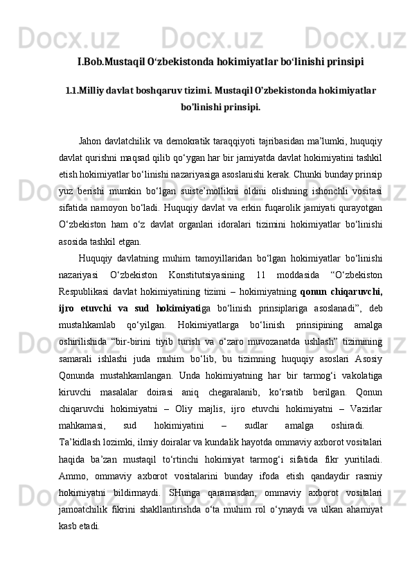 I.Bob.Mustaqil O zbekistonda hokimiyatlar bo linishi prinsipiʻ ʻ
1.1.Milliy davlat boshqaruv tizimi.  Mustaqil O’zbekistonda hokimiyatlar
bo’linishi prinsipi.
Jahon davlatchilik va demokratik taraqqiyoti tajribasidan  ma’lumki, huquqiy
davlat qurishni maqsad qilib qo‘ygan har bir jamiyatda davlat hokimiyatini tashkil
etish hokimiyatlar bo‘linishi nazariyasiga asoslanishi kerak. Chunki bunday prinsip
yuz   berishi   mumkin   bo‘lgan   suiste’mollikni   oldini   olishning   ishonchli   vositasi
sifatida   namoyon   bo‘ladi.   Huquqiy   davlat   va   erkin   fuqarolik   jamiyati   qurayotgan
O‘zbekiston   ham   o‘z   davlat   organlari   idoralari   tizimini   hokimiyatlar   bo‘linishi
asosida tashkil etgan.
Huquqiy   davlatning   muhim   tamoyillaridan   bo‘lgan   hokimiyatlar   bo‘linishi
nazariyasi   O‘zbekiston   Konstitutsiyasining   11   moddasida   “O‘zbekiston
Respublikasi   davlat   hokimiyatining   tizimi   –   hokimiyatning   qonun   chiqaruvchi,
ijro   etuvchi   va   sud   hokimiyati ga   bo‘linish   prinsiplariga   asoslanadi”,   deb
mustahkamlab   qo‘yilgan.   Hokimiyatlarga   bo‘linish   prinsipining   amalga
oshirilishida   “bir-birini   tiyib   turish   va   o‘zaro   muvozanatda   ushlash”   tizimining
samarali   ishlashi   juda   muhim   bo‘lib,   bu   tizimning   huquqiy   asoslari   Asosiy
Qonunda   mustahkamlangan.   Unda   hokimiyatning   har   bir   tarmog‘i   vakolatiga
kiruvchi   masalalar   doirasi   aniq   chegaralanib,   ko‘rsatib   berilgan.   Qonun
chiqaruvchi   hokimiyatni   –   Oliy   majlis,   ijro   etuvchi   hokimiyatni   –   Vazirlar
mahkamasi,   sud   hokimiyatini   –   sudlar   amalga   oshiradi.  
Ta’kidlash lozimki, ilmiy doiralar va kundalik hayotda ommaviy axborot vositalari
haqida   ba’zan   mustaqil   to‘rtinchi   hokimiyat   tarmog‘i   sifatida   fikr   yuritiladi.
Ammo,   ommaviy   axborot   vositalarini   bunday   ifoda   etish   qandaydir   rasmiy
hokimiyatni   bildirmaydi.   SHunga   qaramasdan,   ommaviy   axborot   vositalari
jamoatchilik   fikrini   shakllantirishda   o‘ta   muhim   rol   o‘ynaydi   va   ulkan   ahamiyat
kasb etadi.  