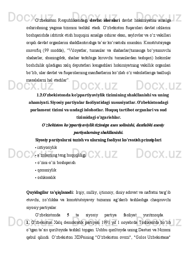 O‘zbekiston   Respublikasidagi   davlat   idoralari   davlat   hokimiyatini   amalga
oshirishning   yagona   tizimini   tashkil   etadi.   O‘zbekiston   fuqarolari   davlat   ishlarini
boshqarishda ishtirok etish huquqini amalga oshirar ekan, saylovlar va o‘z vakillari
orqali davlat organlarini shakllantirishga ta’sir ko‘rsatishi mumkin. Konstitutsiyaga
muvofiq   (99   modda),   “Viloyatlar,   tumanlar   va   shaharlar(tumanga   bo‘ysunuvchi
shaharlar,   shuningdek,   shahar   tarkibiga   kiruvchi   tumanlardan   tashqari)   hokimlar
boshchilik qiladigan xalq deputatlari  kengashlari  hokimiyatning vakillik organlari
bo‘lib, ular davlat va fuqarolarning manfaatlarini ko‘zlab o‘z vakolatlariga taalluqli
masalalarni hal etadilar”. 
1. 2.O’zbekistonda ko’ppartiyaviylik tizimining shakllanishi va uning
ahamiyati. Siyosiy partiyalar faoliyatidagi xususiyatlar. O’zbekistondagi
parlament tizimi va undagi islohotlar. Huquq tartibot organlari va sud
tizimidagi o’zgarishlar.
O`zb е kiston ko`ppartiyaviylik tizimiga asos solinishi, dastlabki asosiy
partiyalarning shakllanishi.
Siyosiy partiyalarni tuzish va ularning faoliyat ko’rsatish prinsiplari  
 ixtiyoriylik 
 a’zolarning teng huquqliligi 
 o’zini-o’zi boshqarish 
 qonuniylik 
 oshkoralik 
Quyidagilar ta’qiqlanadi:   Irqiy, milliy, ijtimoiy, diniy adovat va nafratni targ’ib
etuvchi,   zo’rlikka   va   konstitutsiyaviy   tuzumni   ag’darib   tashlashga   chaqiruvchi
siyosiy partiyalar. 
O’zbekistonda   5   ta   siyosiy   partiya   faoliyat   yuritmoqda.  
1.   O’zbekiston   Xalq demokratik partiyasi   1991 yil  1 noyabrda  Toshkentda  bo’lib
o’tgan ta’sis quriltoyida tashkil topgan. Ushbu quriltoyda uning Dasturi va Nizomi
qabul   qilindi.   O’zbekiston   XDPsining   "O’zbekiston   ovozi",   "Golos   Uzbekistana" 