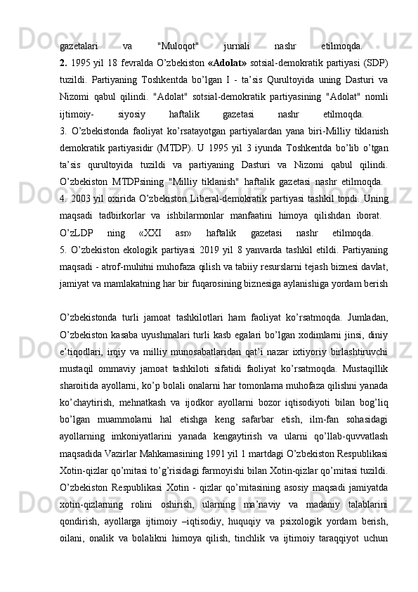 gazetalari   va   "Muloqot"   jurnali   nashr   etilmoqda.  
2.   1995 yil  18 fevralda O’zbekiston   «Adolat»   sotsial-demokratik partiyasi  (SDP)
tuzildi.   Partiyaning   Toshkentda   bo’lgan   I   -   ta’sis   Qurultoyida   uning   Dasturi   va
Nizomi   qabul   qilindi.   "Adolat"   sotsial-demokratik   partiyasining   "Adolat"   nomli
ijtimoiy-   siyosiy   haftalik   gazetasi   nashr   etilmoqda.  
3.   O’zbekistonda   faoliyat   ko’rsatayotgan   partiyalardan   yana   biri- Milliy   tiklanish
demokratik   partiyasidir   (MTDP).   U   1995   yil   3   iyunda   Toshkentda   bo’lib   o’tgan
ta’sis   qurultoyida   tuzildi   va   partiyaning   Dasturi   va   Nizomi   qabul   qilindi.
O’zbekiston   MTDPsining   "Milliy   tiklanish"   haftalik   gazetasi   nashr   etilmoqda.  
4.   2003 yil   oxirida  O’zbekiston   Liberal-demokratik  partiyasi   tashkil   topdi. Uning
maqsadi   tadbirkorlar   va   ishbilarmonlar   manfaatini   himoya   qilishdan   iborat.  
O’zLDP   ning   «XXI   asr»   haftalik   gazetasi   nashr   etilmoqda.  
5.   O’zbekiston   ekologik   partiyasi   2019   yil   8   yanvarda   tashkil   etildi.   Partiyaning
maqsadi - atrof-muhitni muhofaza qilish va tabiiy resurslarni tejash biznesi davlat,
jamiyat va mamlakatning har bir fuqarosining biznesiga aylanishiga yordam berish
O’zbekistonda   turli   jamoat   tashkilotlari   ham   faoliyat   ko’rsatmoqda.   Jumladan,
O’zbekiston  kasaba  uyushmalari  turli  kasb egalari  bo’lgan xodimlarni  jinsi,  diniy
e’tiqodlari,   irqiy   va   milliy   munosabatlaridan   qat’i   nazar   ixtiyoriy   birlashtiruvchi
mustaqil   ommaviy   jamoat   tashkiloti   sifatidi   faoliyat   ko’rsatmoqda.   Mustaqillik
sharoitida ayollarni, ko’p bolali onalarni har tomonlama muhofaza qilishni yanada
ko’chaytirish,   mehnatkash   va   ijodkor   ayollarni   bozor   iqtisodiyoti   bilan   bog’liq
bo’lgan   muammolarni   hal   etishga   keng   safarbar   etish,   ilm-fan   sohasidagi
ayollarning   imkoniyatlarini   yanada   kengaytirish   va   ularni   qo’llab-quvvatlash
maqsadida Vazirlar Mahkamasining 1991 yil 1 martdagi O’zbekiston Respublikasi
Xotin-qizlar qo’mitasi to’g’risidagi farmoyishi bilan Xotin-qizlar qo’mitasi tuzildi.
O’zbekiston   Respublikasi   Xotin   -   qizlar   qo’mitasining   asosiy   maqsadi   jamiyatda
xotin-qizlarning   rolini   oshirish,   ularning   ma’naviy   va   madaniy   talablarini
qondirish,   ayollarga   ijtimoiy   –iqtisodiy,   huquqiy   va   psixologik   yordam   berish,
oilani,   onalik   va   bolalikni   himoya   qilish,   tinchlik   va   ijtimoiy   taraqqiyot   uchun 