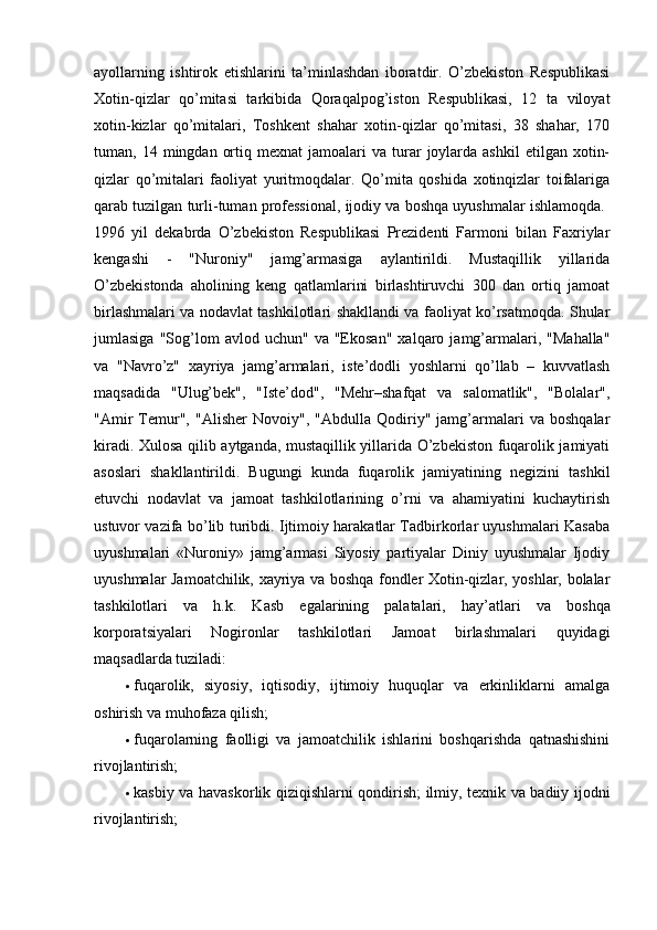 ayollarning   ishtirok   etishlarini   ta’minlashdan   iboratdir.   O’zbekiston   Respublikasi
Xotin-qizlar   qo’mitasi   tarkibida   Qoraqalpog’iston   Respublikasi,   12   ta   viloyat
xotin-kizlar   qo’mitalari,   Toshkent   shahar   xotin-qizlar   qo’mitasi,   38   shahar,   170
tuman,  14  mingdan  ortiq  mexnat  jamoalari  va  turar   joylarda  ashkil   etilgan  xotin-
qizlar   qo’mitalari   faoliyat   yuritmoqdalar.   Qo’mita   qoshida   xotinqizlar   toifalariga
qarab tuzilgan turli-tuman professional, ijodiy va boshqa uyushmalar ishlamoqda. 
1996   yil   dekabrda   O’zbekiston   Respublikasi   Prezidenti   Farmoni   bilan   Faxriylar
kengashi   -   "Nuroniy"   jamg’armasiga   aylantirildi.   Mustaqillik   yillarida
O’zbekistonda   aholining   keng   qatlamlarini   birlashtiruvchi   300   dan   ortiq   jamoat
birlashmalari va nodavlat tashkilotlari shakllandi va faoliyat ko’rsatmoqda. Shular
jumlasiga   "Sog’lom   avlod  uchun"   va   "Ekosan"   xalqaro  jamg’armalari,   "Mahalla"
va   "Navro’z"   xayriya   jamg’armalari,   iste’dodli   yoshlarni   qo’llab   –   kuvvatlash
maqsadida   "Ulug’bek",   "Iste’dod",   "Mehr–shafqat   va   salomatlik",   "Bolalar",
"Amir   Temur",   "Alisher   Novoiy",   "Abdulla   Qodiriy"   jamg’armalari   va   boshqalar
kiradi. Xulosa qilib aytganda, mustaqillik yillarida O’zbekiston fuqarolik jamiyati
asoslari   shakllantirildi.   Bugungi   kunda   fuqarolik   jamiyatining   negizini   tashkil
etuvchi   nodavlat   va   jamoat   tashkilotlarining   o’rni   va   ahamiyatini   kuchaytirish
ustuvor vazifa bo’lib turibdi. Ijtimoiy harakatlar Tadbirkorlar uyushmalari Kasaba
uyushmalari   «Nuroniy»   jamg’armasi   Siyosiy   partiyalar   Diniy   uyushmalar   Ijodiy
uyushmalar Jamoatchilik, xayriya va boshqa fondler Xotin-qizlar, yoshlar, bolalar
tashkilotlari   va   h.k.   Kasb   egalarining   palatalari,   hay’atlari   va   boshqa
korporatsiyalari   Nogironlar   tashkilotlari   Jamoat   birlashmalari   quyidagi
maqsadlarda tuziladi: 
 fuqarolik,   siyosiy,   iqtisodiy,   ijtimoiy   huquqlar   va   erkinliklarni   amalga
oshirish va muhofaza qilish; 
 fuqarolarning   faolligi   va   jamoatchilik   ishlarini   boshqarishda   qatnashishini
rivojlantirish; 
 kasbiy va havaskorlik qiziqishlarni qondirish; ilmiy, texnik va badiiy ijodni
rivojlantirish;