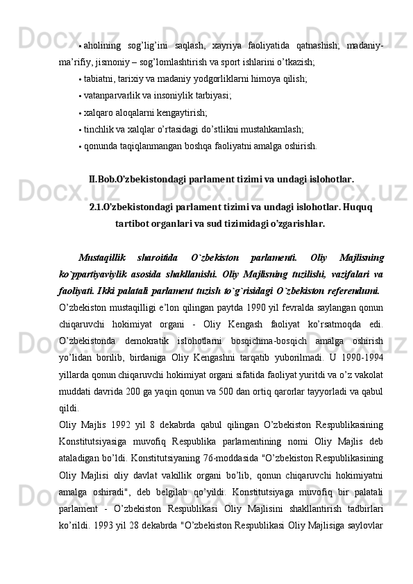  aholining   sog’lig’ini   saqlash,   xayriya   faoliyatida   qatnashish;   madaniy-
ma’rifiy, jismoniy – sog’lomlashtirish va sport ishlarini o’tkazish; 
 tabiatni, tarixiy va madaniy yodgorliklarni himoya qilish; 
 vatanparvarlik va insoniylik tarbiyasi; 
 xalqaro aloqalarni kengaytirish; 
 tinchlik va xalqlar o’rtasidagi do’stlikni mustahkamlash; 
 qonunda taqiqlanmangan boshqa faoliyatni amalga oshirish. 
II.Bob.O’zbekistondagi parlament tizimi va undagi islohotlar.
2.1 .O’zbekistondagi parlament tizimi va undagi islohotlar. Huquq
tartibot organlari va sud tizimidagi o’zgarishlar.  
Mustaqillik   sharoitida   O`zb е kiston   parlam е nti.   Oliy   Majlisning
ko`ppartiyaviylik   asosida   shakllanishi.   Oliy   Majlisning   tuzilishi,   vazifalari   va
faoliyati.   Ikki   palatali   parlam е nt   tuzish   to`g`risidagi   O`zb е kiston   r е f е r е ndumi.  
O’zbekiston mustaqilligi e’lon qilingan paytda 1990 yil fevralda saylangan qonun
chiqaruvchi   hokimiyat   organi   -   Oliy   Kengash   faoliyat   ko’rsatmoqda   edi.
O’zbekistonda   demokratik   islohotlarni   bosqichma-bosqich   amalga   oshirish
yo’lidan   borilib,   birdaniga   Oliy   Kengashni   tarqatib   yuborilmadi.   U   1990-1994
yillarda qonun chiqaruvchi hokimiyat organi sifatida faoliyat yuritdi va o’z vakolat
muddati davrida 200 ga yaqin qonun va 500 dan ortiq qarorlar tayyorladi va qabul
qildi.  
Oliy   Majlis   1992   yil   8   dekabrda   qabul   qilingan   O’zbekiston   Respublikasining
Konstitutsiyasiga   muvofiq   Respublika   parlamentining   nomi   Oliy   Majlis   deb
ataladigan bo’ldi. Konstitutsiyaning 76-moddasida "O’zbekiston Respublikasining
Oliy   Majlisi   oliy   davlat   vakillik   organi   bo’lib,   qonun   chiqaruvchi   hokimiyatni
amalga   oshiradi",   deb   belgilab   qo’yildi.   Konstitutsiyaga   muvofiq   bir   palatali
parlament   -   O’zbekiston   Respublikasi   Oliy   Majlisini   shakllantirish   tadbirlari
ko’rildi. 1993 yil 28 dekabrda "O’zbekiston Respublikasi Oliy Majlisiga saylovlar 