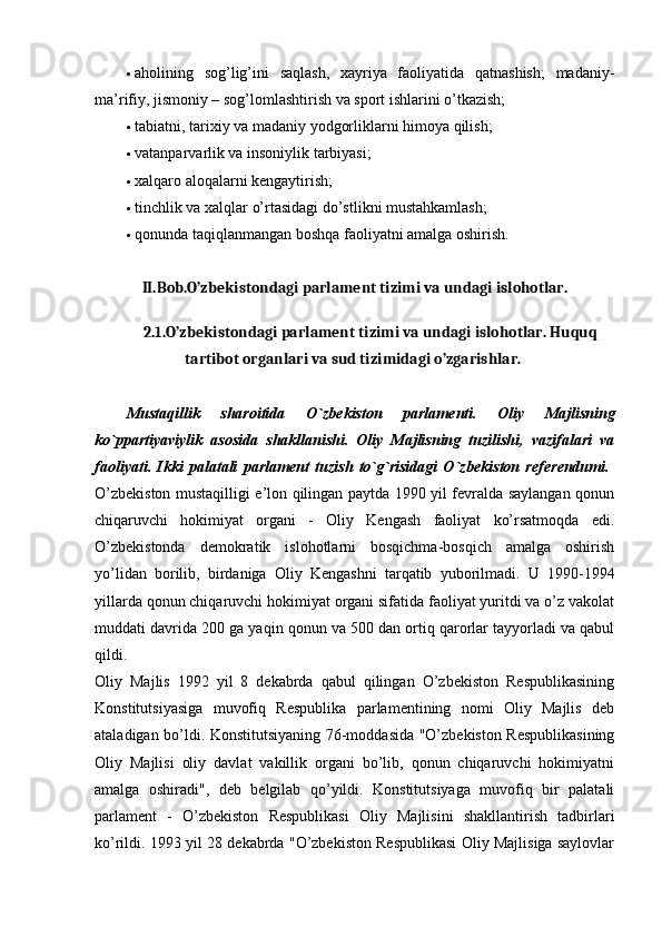  aholining   sog’lig’ini   saqlash,   xayriya   faoliyatida   qatnashish;   madaniy-
ma’rifiy, jismoniy – sog’lomlashtirish va sport ishlarini o’tkazish; 
 tabiatni, tarixiy va madaniy yodgorliklarni himoya qilish; 
 vatanparvarlik va insoniylik tarbiyasi; 
 xalqaro aloqalarni kengaytirish; 
 tinchlik va xalqlar o’rtasidagi do’stlikni mustahkamlash; 
 qonunda taqiqlanmangan boshqa faoliyatni amalga oshirish. 
II.Bob.O’zbekistondagi parlament tizimi va undagi islohotlar.
2.1 .O’zbekistondagi parlament tizimi va undagi islohotlar. Huquq
tartibot organlari va sud tizimidagi o’zgarishlar.  
Mustaqillik   sharoitida   O`zb е kiston   parlam е nti.   Oliy   Majlisning
ko`ppartiyaviylik   asosida   shakllanishi.   Oliy   Majlisning   tuzilishi,   vazifalari   va
faoliyati.   Ikki   palatali   parlam е nt   tuzish   to`g`risidagi   O`zb е kiston   r е f е r е ndumi.  
O’zbekiston mustaqilligi e’lon qilingan paytda 1990 yil fevralda saylangan qonun
chiqaruvchi   hokimiyat   organi   -   Oliy   Kengash   faoliyat   ko’rsatmoqda   edi.
O’zbekistonda   demokratik   islohotlarni   bosqichma-bosqich   amalga   oshirish
yo’lidan   borilib,   birdaniga   Oliy   Kengashni   tarqatib   yuborilmadi.   U   1990-1994
yillarda qonun chiqaruvchi hokimiyat organi sifatida faoliyat yuritdi va o’z vakolat
muddati davrida 200 ga yaqin qonun va 500 dan ortiq qarorlar tayyorladi va qabul
qildi.  
Oliy   Majlis   1992   yil   8   dekabrda   qabul   qilingan   O’zbekiston   Respublikasining
Konstitutsiyasiga   muvofiq   Respublika   parlamentining   nomi   Oliy   Majlis   deb
ataladigan bo’ldi. Konstitutsiyaning 76-moddasida "O’zbekiston Respublikasining
Oliy   Majlisi   oliy   davlat   vakillik   organi   bo’lib,   qonun   chiqaruvchi   hokimiyatni
amalga   oshiradi",   deb   belgilab   qo’yildi.   Konstitutsiyaga   muvofiq   bir   palatali
parlament   -   O’zbekiston   Respublikasi   Oliy   Majlisini   shakllantirish   tadbirlari
ko’rildi. 1993 yil 28 dekabrda "O’zbekiston Respublikasi Oliy Majlisiga saylovlar