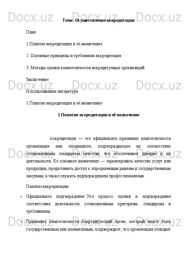 Тема: Осуществление аккредитации
План:
1.Понятие аккредитации и её назначение
2. Основные принципы и требования аккредитации
3. Методы оценки компетентности аккредитуемых организаций
Заключение
Использованная литература
1.Понятие аккредитации и её назначение
1.Понятие аккредитации и её назначение
                      Аккредитация   —   это   официальное   признание   компетентности
организации   или   специалиста,   подтверждающее   их   соответствие
установленным   стандартам   качества,   что   обеспечивает   доверие   к   их
деятельности.   Её  основное   назначение   —  гарантировать   качество   услуг   или
продукции, предоставить доступ к определенным рынкам и государственным
закупкам, а также служить подтверждением профессионализма.  
Понятие аккредитации
 Официальное   подтверждение:   Это   процесс   оценки   и   подтверждения
соответствия   деятельности   установленным   критериям,   стандартам   и
требованиям.
 Признание   компетентности:   Аккредитующий   орган,   который   может   быть
государственным или независимым, подтверждает, что организация обладает 