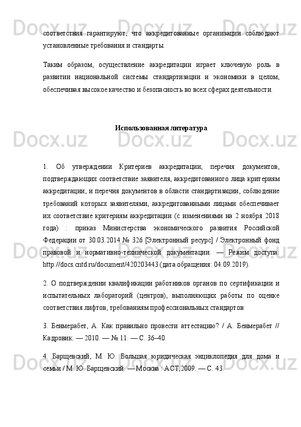 соответствия   гарантируют,   что   аккредитованные   организации   соблюдают
установленные требования и стандарты.
Таким   образом,   осуществление   аккредитации   играет   ключевую   роль   в
развитии   национальной   системы   стандартизации   и   экономики   в   целом,
обеспечивая высокое качество и безопасность во всех сферах деятельности.
Использованная литература
1.   Об   утверждении   Критериев   аккредитации,   перечня   документов,
подтверждающих соответствие заявителя, аккредитованного лица критериям
аккредитации, и перечня документов в области стандартизации, соблюдение
требований   которых   заявителями,   аккредитованными   лицами   обеспечивает
их   соответствие   критериям   аккредитации   (с   изменениями   на   2   ноября   2018
года)   :   приказ   Министерства   экономического   развития   Российской
Федерации  от  30.03.2014  №   326  [Электронный   ресурс]   /   Электронный  фонд
правовой   и   нормативно-технической   документации.   —   Режим   доступа:
http://docs.cntd.ru/document/420203443 (дата обращения: 04.09.2019). 
2.   О   подтверждении   квалификации   работников   органов   по   сертификации   и
испытательных   лабораторий   (центров),   выполняющих   работы   по   оценке
соответствия лифтов, требованиям профессиональных стандартов: 
3.   Бенмерабет,   А.   Как   правильно   провести   аттестацию?   /   А.   Бенмерабет   //
Кадровик. — 2010. — № 11. — С. 36–40. 
4.   Барщевский,   М.   Ю.   Большая   юридическая   энциклопедия   для   дома   и
семьи / М. Ю. Барщевский. — Москва : АСТ,2009. — С. 43.  