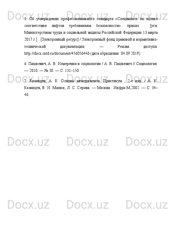 5.   Об   утверждении   профессионального   стандарта   «Специалист   по   оценке
соответствия   лифтов   требованиям   безопасности»:   приказ   :   [утв.
Министерством труда и социальной защиты Российской Федерации 13 марта
2017 г.] : [Электронный ресурс] / Электронный фонд правовой и нормативно-
технической   документации.   —   Режим   доступа:
http://docs.cntd.ru/document/456056446 (дата обращения: 04.09.2019). 
6. Пашкевич, А. В. Измерения в социологии / А. В. Пашкевич // Социология.
— 2010. — № 30. — С. 131–150. 
7.   Казанцев,   А.   К.   Основы   менеджмента.   Практикум   ;   2-е   изд.   /   А.   К.
Казанцев, В. И. Малюк, Л. С. Серова. — Москва : Инфра-М,2002. — С. 34–
46. 
