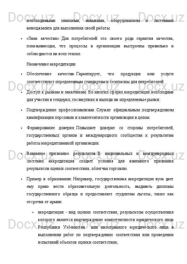 необходимыми   знаниями,   навыками,   оборудованием   и   системами
менеджмента для выполнения своей работы.
 «Знак   качества»:   Для   потребителей   это   своего   рода   гарантия   качества,
показывающая,   что   процессы   в   организации   выстроены   правильно   и
соблюдаются на всех этапах.  
Назначение аккредитации
 Обеспечение   качества:   Гарантирует,   что   продукция   или   услуги
соответствуют определенным стандартам и безопасны для потребителей.
 Доступ к рынкам и заказчикам:   Во многих сферах аккредитация необходима
для участия в тендерах, госзакупках и выхода на определенные рынки.
 Подтверждение   профессионализма:   Служит   официальным   подтверждением
квалификации персонала и компетентности организации в целом.
 Формирование   доверия:   Повышает   доверие   со   стороны   потребителей,
государственных   органов   и   международного   сообщества   к   результатам
работы аккредитованной организации.
 Взаимное   признание   результатов:   В   национальных   и   международных
системах   аккредитация   создает   условия   для   взаимного   признания
результатов оценки соответствия, облегчая торговлю.
 Пример   в   образовании:   Например,   государственная   аккредитация   вуза   дает
ему   право   вести   образовательную   деятельность,   выдавать   дипломы
государственного   образца   и   предоставляет   студентам   льготы,   такие   как
отсрочка от армии.  
 аккредитация   -   вид   оценки   соответствия,   результатом   осуществления
которого является  подтверждение  компетентности  юридического  лица
Республики   Узбекистан     или   иностранного   юридического   лица   в
выполнении   работ   по   подтверждению   соответствия   или   проведении
испытаний объектов оценки соответствия; 