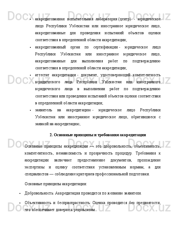  аккредитованная   испытательная   лаборатория   (центр)   -   юридическое
лицо   Республики   Узбекистан   или   иностранное   юридическое   лицо,
аккредитованные   для   проведения   испытаний   объектов   оценки
соответствия в определенной области аккредитации;
 аккредитованный   орган   по   сертификации   -   юридическое   лицо
Республики   Узбекистан   или   иностранное   юридическое   лицо,
аккредитованные   для   выполнения   работ   по   подтверждению
соответствия в определенной области аккредитации;
 аттестат   аккредитации   -   документ,   удостоверяющий   компетентность
юридического   лица   Республики   Узбекистан   или   иностранного
юридического   лица   в   выполнении   работ   по   подтверждению
соответствия или проведении испытаний объектов оценки соответствия
в определенной области аккредитации;
 заявитель   на   аккредитацию   -   юридическое   лицо   Республики
Узбекистан   или   иностранное   юридическое   лицо,   обратившиеся   с
заявкой на аккредитацию;
2. Основные принципы и требования аккредитации
Основные   принципы   аккредитации   —   это   добровольность,   объективность,
компетентность,   независимость   и   прозрачность   процедур.   Требования   к
аккредитации   включают   предоставление   документов,   прохождение
экспертизы   и   оценку   соответствия   установленным   нормам,   а   для
специалистов — соблюдение критериев профессиональной подготовки.  
Основные принципы аккредитации:
 Добровольность:   Аккредитация проводится по желанию заявителя.
 Объективность   и   беспристрастность:   Оценка   проводится   без   предвзятости,
что обеспечивает доверие к результатам. 